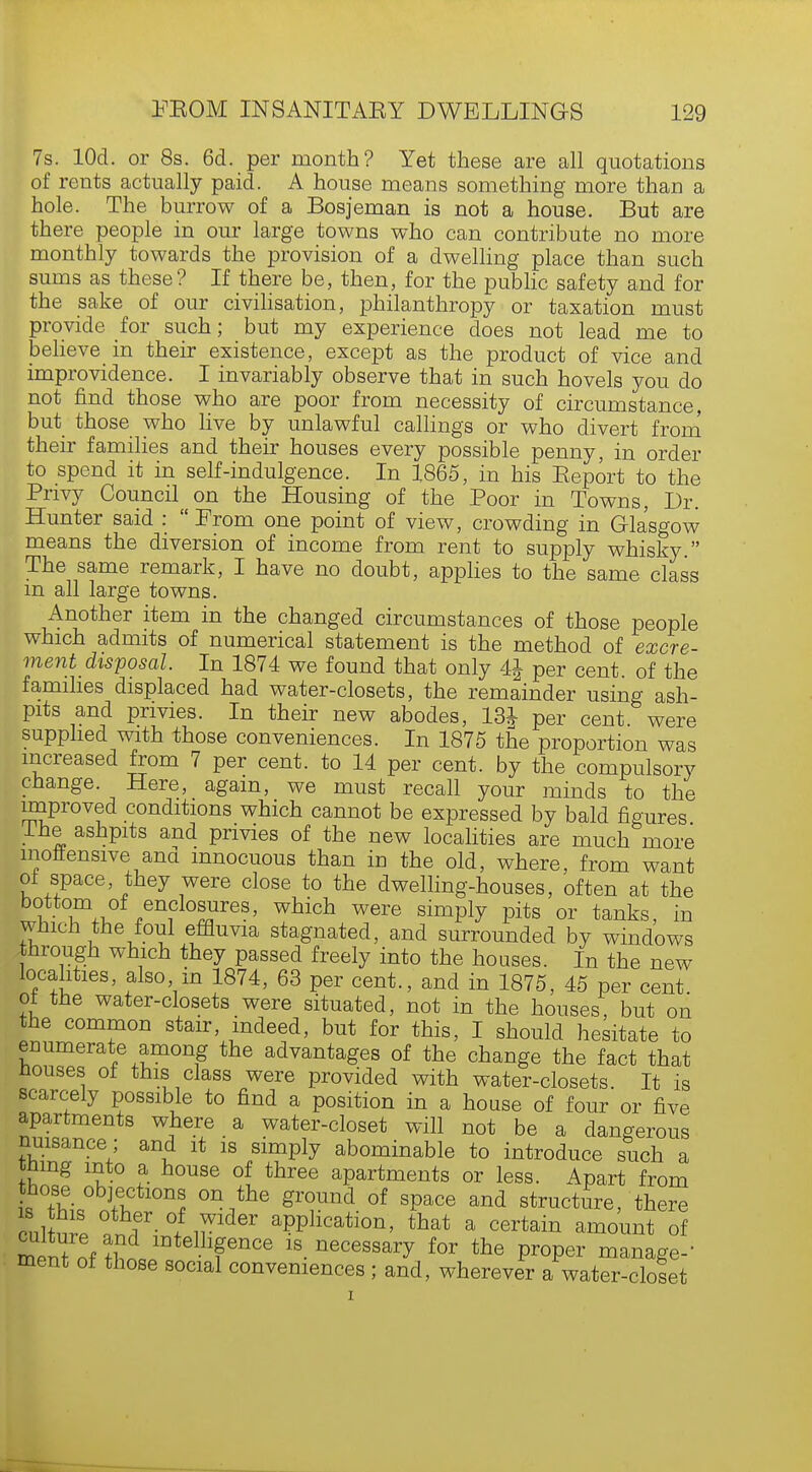 7s. lOd. or 8s. 6d. per month? Yet these are all quotations of rents actually paid. A house means something more than a hole. The burrow of a Bosjeman is not a house. But are there people in our large towns who can contribute no more monthly towards the provision of a dwelling place than such sums as these? If there be, then, for the public safety and for the sake of our civilisation, philanthropy or taxation must provide for such; but my experience does not lead me to believe in their existence, except as the product of vice and improvidence. I invariably observe that in such hovels you do not find those who are poor from necessity of circumstance, but those who live by unlawful callings or who divert from their families and their houses every possible penny, in order to spend it in self-indulgence. In 1865, in his Eeport to the Privy Council on the Housing of the Poor in Towns, Dr. Hunter said :  From one point of view, crowding in Glasgow means the diversion of income from rent to supply whisky. The same remark, I have no doubt, applies to the same class m all large towns. Another item in the changed circumstances of those people which admits of numerical statement is the method of excre- ment disposal. In 1874 we found that only 4J per cent, of the families displaced had water-closets, the remainder using ash- pits and privies. In their new abodes, 13J per cent were supplied with those conveniences. In 1875 the proportion was increased from 7 per cent, to 14 per cent, by the compulsory change. Here, again, we must recall your minds to the improved conditions which cannot be expressed by bald figures Ihe ashpits and privies of the new localities are much more inoffensive and innocuous than in the old, where, from want of space, they were close to the dwelling-houses, often at the bo*.to^of enclosures, which were simply pits or tanks, in which the foul effluvia stagnated, and surrounded by windows through which they passed freely into the houses. In the new localities, also in 1874, 63 per cent., and in 1875, 45 per cent of the water-closets were situated, not in the houses, but on the common stair, indeed, but for this, I should hesitate to enumerate among the advantages of the change the fact that houses of this class were provided with water-closets. It is scarcely possible to find a position in a house of four or five apartments where a water-closet will not be a dangerous nuisance; and it is simply abominable to introduce such a thing into a house of three apartments or less. Apart from is thi, ri-Vf °nithe griUnd °f SpaCe and structure, there cnlW 1 T- °/ ir aPPllcatlon, that a certain amount of merit of ?Si in -fnCe 18 necessary for P^per manage-' ment of those social conveniences ; and, wherever a water-closet
