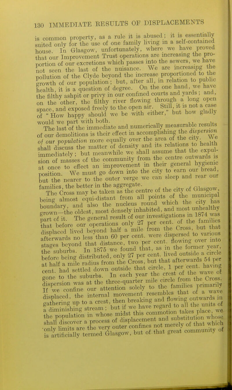 is common property, as a rule it is abused; it is essentially suited only for the use of one family living in a self-contained house Iii Glasgow, unfortunately, where we have proved that our Improvement Trust operations are increasing the pro- portion of our excretions which passes into the sewers, we have not seen the last of the nuisance. We are increasing the pollution of the Clyde beyond the increase proportioned to the growth of our population; but, after all m relation to public health, it is a question of degree. On the one hand, we have the filthy ashpit or privy in our confined courts and yards ; and, on thehotherP thefiltny river flowing through a.long open space, and exposed freely to the open air Still it is not a case of  How happy should we be with either, but how gladly WThe raZml^meLe and numerically measurable results of our delhtions is their effect in accomplishing the daemon of our population more equally over the area ^e ^J j shall discuss the matter of density and its relations to health immediately; but meanwhile we shall assume that the expul- sion of masses of the community from the centre outwards^s at once to effect an improvement m their general hygienic nosition We must go down into the city to earn our bread out tne'nelr to thl outer verge we can sleep and rear our families, the better in the aggregate , rkcffnw The Cross may be taken as the centre of the city of Glasgow , being^almost equi-distant from all points othemunicipa hnnmlarv and also the nucleus round which the city nas grow -the oldest, most denselyfinhabited and ^« nart of it The general result of our investigations in 18/4 was that before our operations only 27 per cent, of the families disnlaced lived beyond half a mile from the Cross but that afterWds no less than 60 per cent, were dispersed to various sS beyond that distance, two per cent, flowing over into the suburbs In 1875 we found that, as m the former yea beto being distributed, only 27 per f^^^'J^ f wf p mflP rndius from the Cross, but that afterwards 54 per centha^ted do^uteide that circle, 1 per cent, having gone ^th^obnrbB. In each year the crest o^ewave oi displaced the internal movement resembles that of a wave h SSly temod dlasgow, but of-that great community of