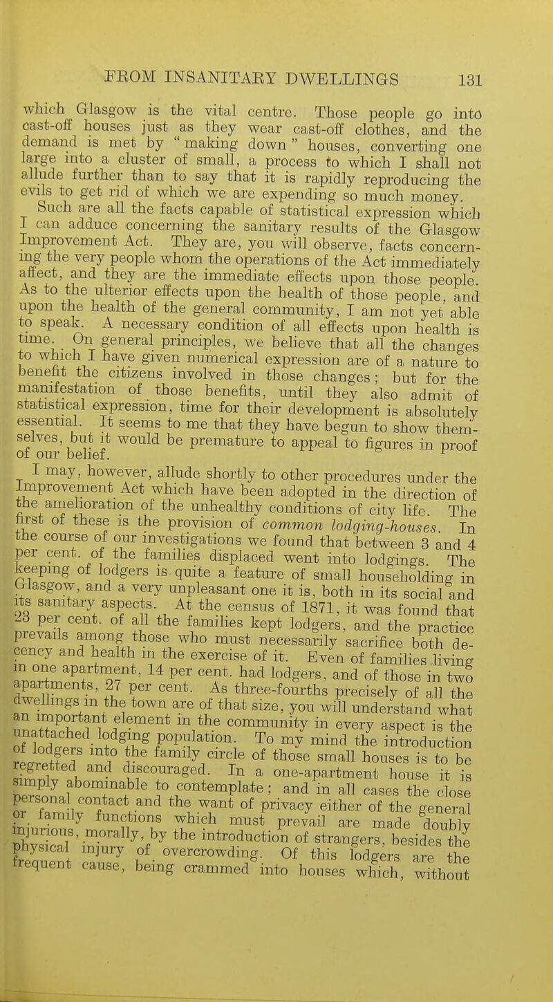 which Glasgow is the vital centre. Those people go into cast-off houses just as they wear cast-off clothes, and the demand is met by making down houses, converting one large into a cluster of small, a process to which I shall not allude further than to say that it is rapidly reproducing the evils to get rid of which we are expending so much money. Such are all the facts capable of statistical expression which I can adduce concerning the sanitary results of the Glasgow Improvement Act. They are, you will observe, facts concern- ing the very people whom the operations of the Act immediately affect, and they are the immediate effects upon those people As to the ulterior effects upon the health of those people, and upon the health of the general community, I am not yet'able to speak^ A necessary condition of all effects upon health is time On general principles, we believe that all the changes to which I have given numerical expression are of a nature to benefit the citizens involved in those changes; but for the manifestation of those benefits, until they also admit of statistical expression, time for their development is absolutely essential. It seems to me that they have begun to show them- selves but it would be premature to appeal to figures in proof of our belief. r I may, however, allude shortly to other procedures under the Improvement Act which have been adopted in the direction of the amelioration of the unhealthy conditions of city life The first of these is the provision of common lodging-houses In the course of our investigations we found that between 3 and 4 per cent, of the families displaced went into lodgings The keeping of lodgers is quite a feature of small householding in Glasgow, and a very unpleasant one it is, both in its social and 4 ™r S asPec*f- A* the census of 1871, it was found that ll^U ?™ thG lamill6S kept l0deers' and the P^ctice prevails among those who must necessarily sacrifice both de- cency and health m the exercise of it. Even of families living m one apartment, 14 per cent, had lodgers, and of those in two apartments, 27 per cent. As three-fouVths precisely of all the dwellings m the town are of that size, you will understand what an important element m the community in every aspect is the 7l^^gf°^n\ T<° my mind the -Auction rLre fpTnn l ' family circTle of ^ose small houses is to be regretted and discouraged. In a one-apartment house it is nrZll +ma+ble *° c°ntemP^te; and in all cases the close or tamily functions which must prevail are made doublv injurious, morally, by the introduction of strangers, besides the physical injury of overcrowding. Of this lodgers IT Iht frequent cause, being crammecAnto houses Xh, without