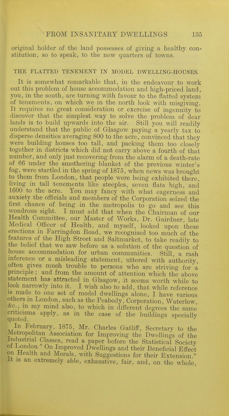 original holder of the land possesses of giving a healthy con- stitution, so to speak, to the new quarters of towns. THE FLATTED TENEMENT IN MODEL DWELLING-HOUSES. It is somewhat remarkable that, in the endeavour to work out this problem of house accommodation and high-priced land, you, in the south, are turning with favour to the flatted system of tenements, on which we in the north look with misgiving. It requires no great consideration or exercise of ingenuity to discover that the simplest way to solve the problem of dear lands is to build upwards into the air. Still you will readily understand that the public of Glasgow paying a yearly tax to disperse densities averaging 800 to the acre, convinced that they were building houses too tall, and packing them too closely together in districts which did not carry above a fourth of that number, and only just recovering from the alarm of a death-rate of 66 under the smothering blanket of the previous winter's fog, were startled in the spring of 1875, when news was brought to them from London, that people were being exhibited there, living in tall tenements like steeples, seven flats high, and 1600 to the acre. You may fancy with what eagerness and anxiety the officials and members of the Corporation seized the first chance of being in the metropolis to go and see this wondrous sight. I must add that when the Chairman of our Health Committee, our Master of Works, Dr. Gairdner, late Medical Officer of Health, and myself, looked upon these erections in Farringdon Eoad, we recognised too much of the features of the High Street and Saltmarket, to take readily to the belief that we saw before us a solution of the question of house accommodation for urban communities. Still, a rash inference or a misleading statement, uttered with authority, often gives much trouble to persons who are striving for a principle; and from the amount of attention which the above statement has attracted in Glasgow, it seems worth while to look narrowly into it. I wish also to add, that while reference is made to one set of model dwellings alone, I have various others m London, such as the Peabody, Corporation, Waterlow &c m my mind also, to which in different degrees the same quotedmS aPPly' aS in °aSe °f thS buildinSs specially In February, 1875, Mr. Charles Gatliff, Secretary to the Metropolitan Association for Improving the Dwellings of the Industrial Classes, read a paper before the Statistical Society ol -London On Improved Dwellings and their Beneficial Effect on Health and Morals, with Suggestions for their Extension  it is an extremely able, exhaustive, fair, and, on the whole