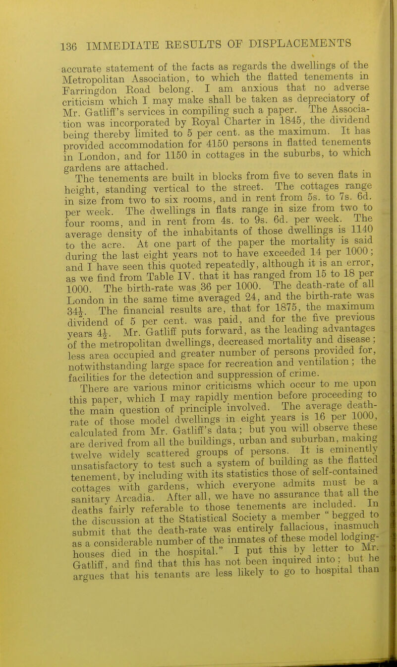 accurate statement of the facts as regards the dwellings of the Metropolitan Association, to which the flatted tenements in Farringdon Road belong. I am anxious that no adverse criticism which I may make shall be taken as depreciatory of Mr. Gatliff's services in compiling such a paper. The Associa- tion was incorporated by Eoyal Charter in 1845, the dividend being thereby limited to 5 per cent, as the maximum. It has provided accommodation for 4150 persons in flatted tenements in London, and for 1150 in cottages in the suburbs, to which gardens are attached. The tenements are built in blocks from five to seven flats m height, standing vertical to the street. The cottages range in size from two to six rooms, and in rent from 5s. to 7s. 6d. per week. The dwellings in flats range in size from two to four rooms, and in rent from 4s. to 9s. 6d. per week. The average density of the inhabitants of those dwellings is 1140 to the acre. At one part of the paper the mortality is said during the last eight years not to have exceeded 14 per 1UUU; and I have seen this quoted repeatedly, although it is an error, as we find from Table IV. that it has ranged from 15 to 18 per 1000 The birth-rate was 36 per 1000. The death-rate ot ail London in the same time averaged 24, and the birth-rate was 341 The financial results are, that for 1875, the maximum dividend of 5 per cent, was paid, and for the five previous vears 44- Mr. Gatliff puts forward, as the leading advantages of the metropolitan dwellings, decreased mortality and disease; less area occupied and greater number of persons provided for, notwithstanding large space for recreation and ventilation; the facilities for the detection and suppression of crime There are various minor criticisms which occur to me upon this paper, which I may rapidly mention before proceeding to the main question of principle involved. The average death- rate of those model dwellings in eight years is 16 per 100U, calculated from Mr. Gatliff's data; but you will observe these are derived from all the buildings, urban and suburban, making twelve widely scattered groups of persons It is eminently unsatisfactory to test such a system of building as the flatted tenement, by including with its statistics those of self-contained cottages with gardens, which everyone admits must be a sanitary Arcadia. After all, we have no assurance that all the deaths fairly referable to those tenements are included. In Z fdiscusJn at the Statistical Society a member begged to submit that the death-rate was entirely fallacious masmuch as a considerable number of the inmates of these mode lodging- houses died in the hospital. I put this by letter to Mi. Gatliff, and find that this has not been inquired into but lie argues that his tenants are less likely to go to hospital than