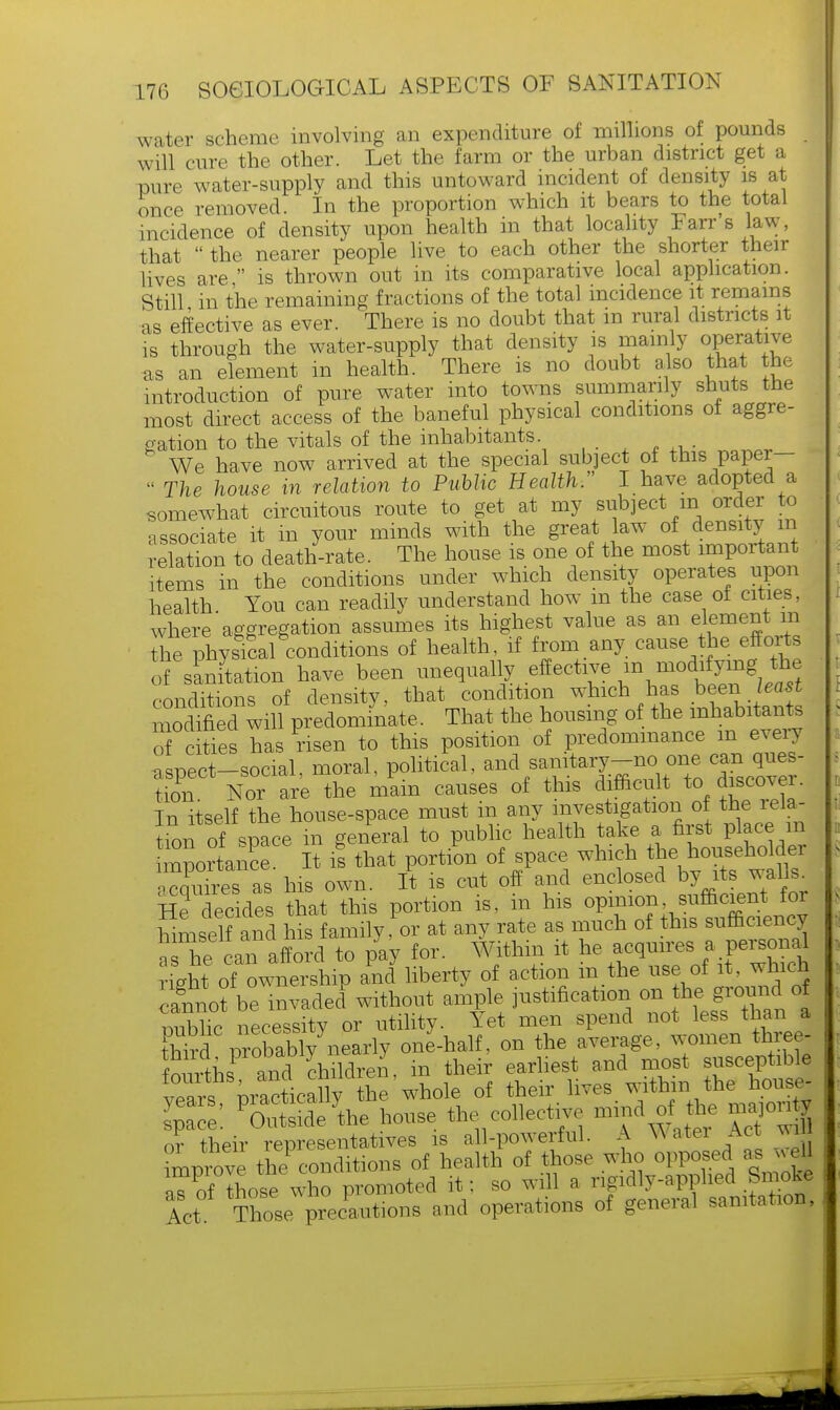 water scheme involving an expenditure of millions of pounds will cure the other. Let the farm or the urban district get a pure water-supply and this untoward incident of density is at once removed. In the proportion which it bears to the total incidence of density upon health in that locality Farr's law, that  the nearer people live to each other the shorter their lives are  is thrown out in its comparative local application. Still in the remaining fractions of the total incidence it remains as effective as ever. There is no doubt that in rural districts it is through the water-supply that density is mainly operative as an element in health. There is no doubt a so that the introduction of pure water into towns summarily shuts the most direct access of the baneful physical conditions of aggre- gation to the vitals of the inhabitants. We have now arrived at the special subject of this paper-  The house in relation to Public Health. I have adopted a somewhat circuitous route to get at my subject in order to associate it m your minds with the great law of density m relation to death-rate. The house is one of the most important items in the conditions under which density operates upon health You can readily understand how m the case of cities, where'aggregation assumes its highest value as an element m l,e physical conditions of health, if from any cause the efforts of sanitation have been unequally effective in modifying the conditions of density, that condition which has beerv least modmed will predominate. That the housing of the inhabitant o cities has risen to this position of predominance m every aspect-social, moral, political, ^^J^TZZfr tion. Nor are the mam causes of this difficult to discovei. In itself the house-space must m any investigation of the rela- tion of space in general to public health take a first place m mportnS. It is that portion of space winchJhe^^old- acquires as his own. It is cut off and enclosed by its walls He decides that this portion is, in his opmion sufficient for himself and his family, or at any rate as much of this sufficiency a he an afford to ply for. Within it he acquires; a personal right of ownership and liberty of action m the use of it, which canno? be invaded without ample justification on the^oundoi miblic necessity or utility. Yet men spend not less than a fed probably nearly one-half, on the average, women three Wns and children, in their earliest and most susceptible vears^ pi a^ticany the whole of their lives within the house- space! POautside.ythe house the collective -md of the ^ or their representatives is all-powerful. A Water Act wm mprove the conditions of health of those who opposed as .ell aTof those who promoted it; so will a rigidly-applied Smoke let Those precautions and operations of general sanitation,
