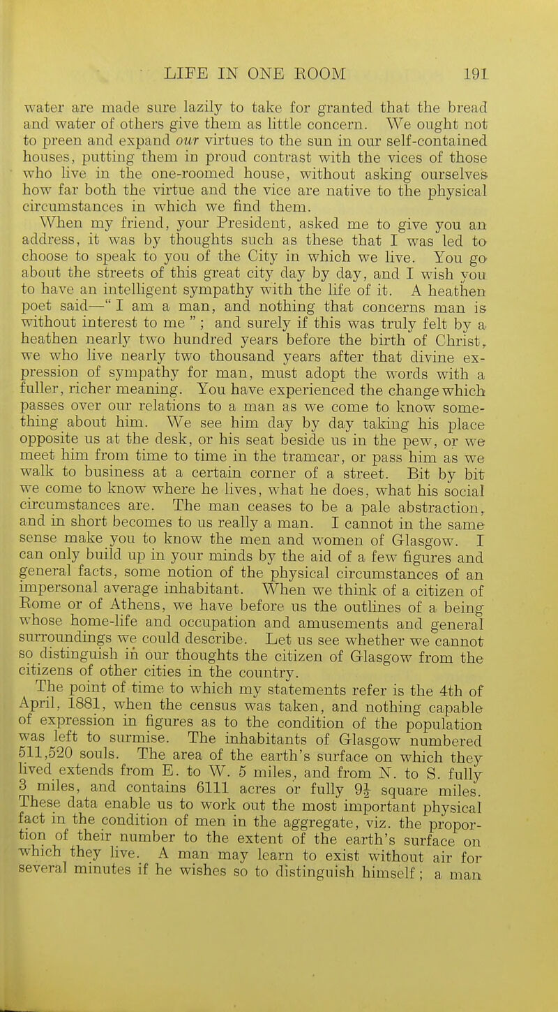 water are made sure lazily to take for granted that the bread and water of others give them as little concern. We ought not to preen and expand our virtues to the sun in our self-contained houses, putting them in proud contrast with the vices of those who live in the one-roomed house, without asking ourselves how far both the virtue and the vice are native to the physical circumstances in which we find them. When my friend, your President, asked me to give you an address, it was by thoughts such as these that I was led to choose to speak to you of the City in which we live. You go about the streets of this great city day by day, and I wish you to have an intelligent sympathy with the life of it. A heathen poet said—I am a man, and nothing that concerns man is without interest to me  ; and surely if this was truly felt by a heathen nearly two hundred years before the birth of Christ r we who live nearly two thousand years after that divine ex- pression of sympathy for man, must adopt the words with a fuller, richer meaning. You have experienced the change which passes over our relations to a man as we come to know some- thing about him. We see him day by day taking his place opposite us at the desk, or his seat beside us in the pew, or we meet him from time to time in the tramcar, or pass him as we walk to business at a certain corner of a street. Bit by bit we come to know where he lives, what he does, what his social circumstances are. The man ceases to be a pale abstraction, and in short becomes to us really a man. I cannot in the same sense make you to know the men and women of Glasgow. I can only build up in your minds by the aid of a few figures and general facts, some notion of the physical circumstances of an impersonal average inhabitant. When we think of a citizen of Eome or of Athens, we have before us the outlines of a being whose home-life and occupation and amusements and general surroundings we could describe. Let us see whether we cannot so distinguish in our thoughts the citizen of Glasgow from the citizens of other cities in the country. The point of time to which my statements refer is the 4th of April, 1881, when the census was taken, and nothing capable of expression in figures as to the condition of the population was left to surmise. The inhabitants of Glasgow numbered 511,520 souls. The area of the earth's surface on which they lived extends from E. to W. 5 miles, and from N. to S. fully 3 miles, and contains 6111 acres or fully 9J square miles. These data enable us to work out the most important physical fact in the condition of men in the aggregate, viz. the propor- tion of their number to the extent of the earth's surface on which they live. A man may learn to exist without air for several minutes if he wishes so to distinguish himself; a man