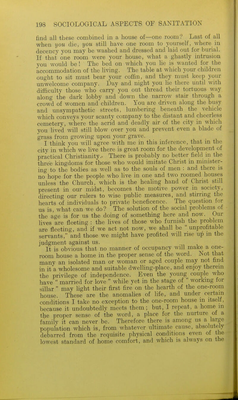 find all these combined in a house of—one room? Last of all when you die, you still have one room to yourself, where in decency you may be washed and dressed and laid out for burial. If that one room were your house, what a ghastly intrusion you would be ! The bed on which you lie is wanted for the accommodation of the living. The table at which your children ought to sit must bear your coffin, and they must keep your unwelcome company. Day and night you lie there until with difficulty those who carry you out thread their tortuous way along the dark lobby and down the narrow stair through a crowd of women and children. You are driven along the busy and unsympathetic streets, lumbering beneath the vehicle which conveys your scanty company to the distant and cheerless cemetery, where the acrid and deadly air of the city in which you lived will still blow over you and prevent even a blade of grass from growing upon your grave. I think you will agree with me in this inference, that m the city in which we live there is great room for the development of practical Christianity.. There is probably no better field in the three kingdoms for those who would imitate Christ in minister- ing to the bodies as well as to the souls of men : and there is no hope for the people who live in one and two roomed houses unless the Church, which is the healing hand of Christ still present in our midst, becomes the motive power in society, directing our rulers to wise public measures, and stirring the hearts of individuals to private beneficence. The question for us is, what can we do? The solution of the social problems of the age is for us the doing of something here and now. Our lives are fleeting : the lives of those who furnish the problem are fleeting, and if we act not now, we shall be  unprofitable servants, and those we might have profited will rise up m the judgment against us. It is obvious that no manner of occupancy will make a one- room house a home in the proper sense of the word. Not that many an isolated man or woman or aged couple may not find in it a wholesome and suitable dwelling-place, and enjoy therein the privilege of independence. Even the young couple who have  married for love  while yet in the stage of  working for sillar  may light their first fire on the hearth of the one-room house. These are the anomalies of life, and under certain conditions I take no exception to the one-room house m itself, because it undoubtedly meets them; but, I repeat, a home m the proper sense of the word, a place for the nurture of a family it can never be. Therefore there is among us a large population which is, from whatever ultimate cause, absolutely debarred from the requisite physical conditions even of the lowest standard of home comfort, and which is always on the