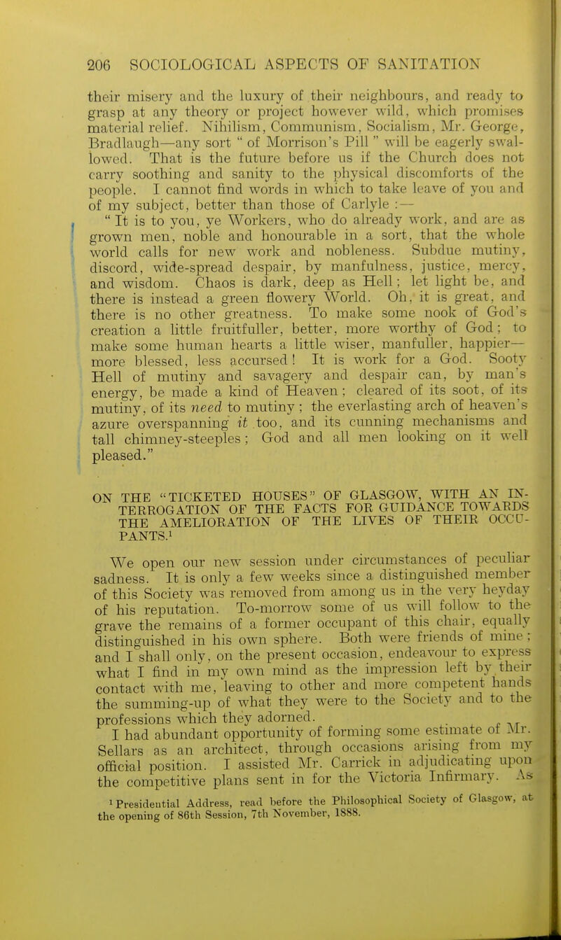 their misery and the luxury of their neighbours, and ready to grasp at any theory or project however wild, which promises material relief. Nihilism, Communism, Socialism, Mr. George, Bradlaugh—any sort  of Morrison's Pill  will be eagerly swal- lowed. That is the future before us if the Church does not carry soothing and sanity to the physical discomforts of the people. I cannot find words in which to take leave of you and of my subject, better than those of Carlyle : —  It is to you, ye Workers, who do already work, and are as grown men, noble and honourable in a sort, that the whole world calls for new work and nobleness. Subdue mutiny, discord, wide-spread despair, by manfulness, justice, mercy, and wisdom. Chaos is dark, deep as Hell; let light be, and there is instead a green flowery World. Oh, it is great, and there is no other greatness. To make some nook of God's creation a little fruitfuller, better, more worthy of God; to make some human hearts a little wiser, man fuller, happier- more blessed, less accursed ! It is work for a God. Sooty Hell of mutiny and savagery and despair can, by man's energy, be made a kind of Heaven; cleared of its soot, of its mutiny, of its need to mutiny; the everlasting arch of heaven's azure overspanning it .too, and its cunning mechanisms and tall chimney-steeples ; God and all men looking on it well pleased. ON THE TICKETED HOUSES OF GLASGOW, WITH AN IN- TERROGATION OF THE FACTS FOR GUIDANCE TOWARDS THE AMELIORATION OF THE LIVES OF THEIR OCCU- PANTS.1 We open our new session under circumstances of peculiar sadness. It is only a few weeks since a distinguished member of this Society was removed from among us in the very heyday of his reputation. To-morrow some of us will follow to the grave the remains of a former occupant of this chair, equally distinguished in his own sphere. Both were friends of mine ; and I shall only, on the present occasion, endeavour to express what I find in my own mind as the impression left by then- contact with me, leaving to other and more competent hands the summing-up of what they were to the Society and to the professions which they adorned. I had abundant opportunity of forming some estimate ot Mr. Sellars as an architect, through occasions arising from my official position. I assisted Mr. Carrick in adjudicating upon the competitive plans sent in for the Victoria Infirmary. As i Presidential Address, read before the Philosophical Society of Glasgow, afc the opening of 86th Session, 7th November, 1888.