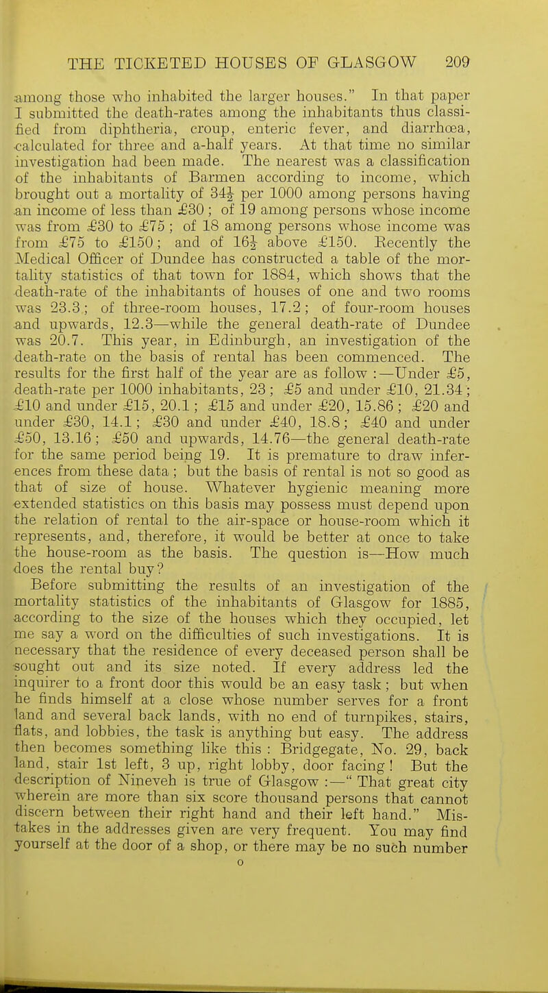 •■among those who inhabited the larger houses. In that paper I submitted the death-rates among the inhabitants thus classi- fied from diphtheria, croup, enteric fever, and diarrhoea, •calculated for three and a-half years. At that time no similar investigation had been made. The nearest was a classification of the inhabitants of Barmen according to income, which brought out a mortality of 34J per 1000 among persons having .an income of less than £30 ; of 19 among persons whose income was from £30 to £75 ; of 18 among persons whose income was from £75 to £150; and of 16J above £150. Kecently the Medical Officer of Dundee has constructed a table of the mor- tality statistics of that town for 1884, which shows that the death-rate of the inhabitants of houses of one and two rooms was 23.3; of three-room houses, 17.2; of four-room houses .and upwards, 12.3—while the general death-rate of Dundee was 20.7. This year, in Edinburgh, an investigation of the death-rate on the basis of rental has been commenced. The results for the first half of the year are as follow :—Under £5, death-rate per 1000 inhabitants, 23; £5 and under £10, 21.34; £10 and under £15, 20.1; £15 and under £20, 15.86 ; £20 and under £30, 14.1; £30 and under £40, 18.8; £40 and under £50, 13.16; £50 and upwards, 14.76—the general death-rate for the same period being 19. It is premature to draw infer- ences from these data; but the basis of rental is not so good as that of size of house. Whatever hygienic meaning more -extended statistics on this basis may possess must depend upon the relation of rental to the air-space or house-room which it represents, and, therefore, it would be better at once to take the house-room as the basis. The question is—How much does the rental buy? Before submitting the results of an investigation of the mortality statistics of the inhabitants of Glasgow for 1885, according to the size of the houses which they occupied, let me say a word on the difficulties of such investigations. It is necessary that the residence of every deceased person shall be •sought out and its size noted. If every address led the inquirer to a front door this would be an easy task; but when he finds himself at a close whose number serves for a front land and several back lands, with no end of turnpikes, stairs, flats, and lobbies, the task is anything but easy. The address then becomes something like this : Bridgegate, No. 29, back land, stair 1st left, 3 up, right lobby, door facing! But the description of Nineveh is true of Glasgow :— That great city wherein are more than six score thousand persons that cannot discern between their right hand and their left hand. Mis- takes in the addresses given are very frequent. You may find yourself at the door of a shop, or there may be no such number