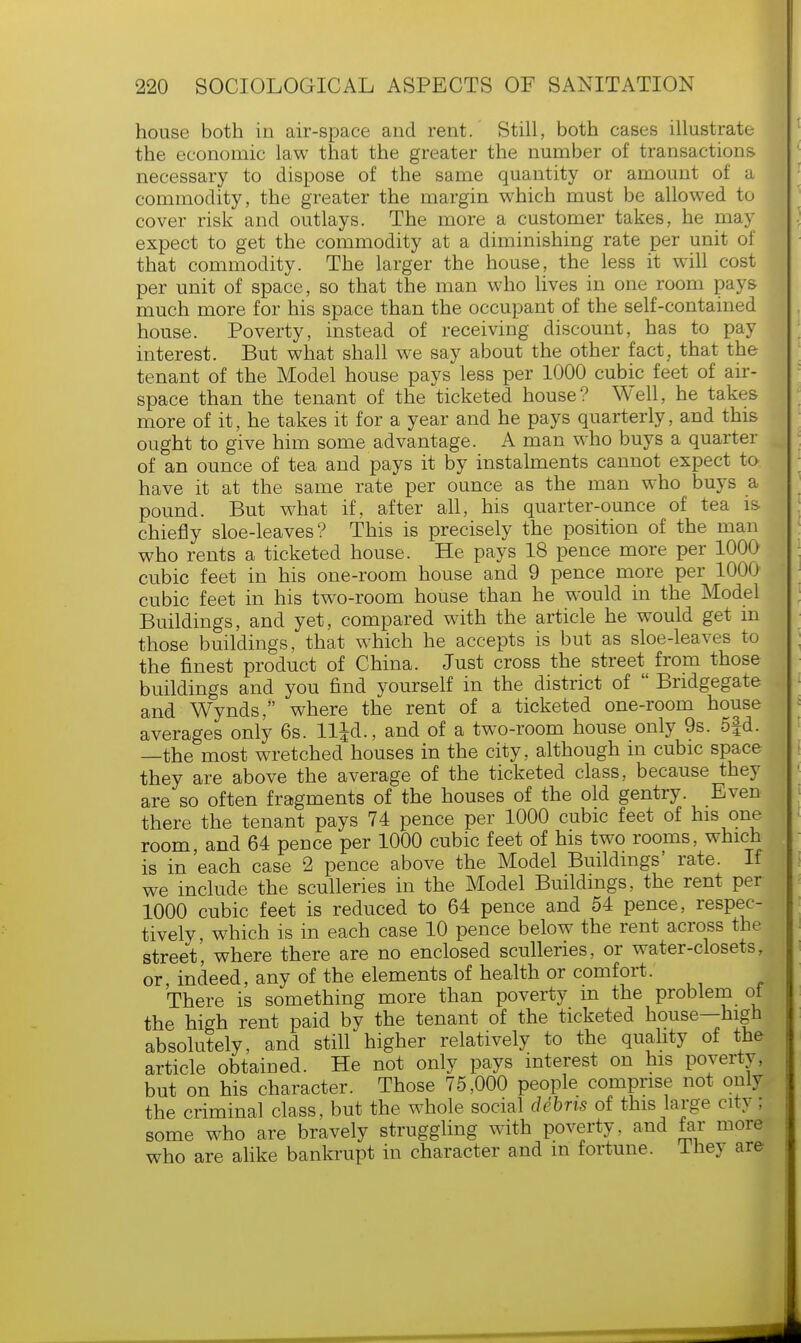 house both in air-space and rent. Still, both cases illustrate the economic law that the greater the number of transactions necessary to dispose of the same quantity or amount of a commodity, the greater the margin which must be allowed to cover risk and outlays. The more a customer takes, he may expect to get the commodity at a diminishing rate per unit of that commodity. The larger the house, the less it will cost per unit of space, so that the man who lives in one room pays much more for his space than the occupant of the self-contained house. Poverty, instead of receiving discount, has to pay interest. But what shall we say about the other fact, that the tenant of the Model house pays less per 1000 cubic feet of air- space than the tenant of the ticketed house? Well, he takes more of it, he takes it for a year and he pays quarterly, and this ought to give him some advantage. A man who buys a quarter of an ounce of tea and pays it by instalments cannot expect to have it at the same rate per ounce as the man who buys a pound. But what if, after all, his quarter-ounce of tea is chiefly sloe-leaves? This is precisely the position of the man who rents a ticketed house. He pays 18 pence more per 1000 cubic feet in his one-room house and 9 pence more per 1000 cubic feet in his two-room house than he would in the Model Buildings, and yet, compared with the article he would get m those buildings, that which he accepts is but as sloe-leaves to the finest product of China. Just cross the street from those buildings and you find yourself in the district of  Bridgegate and Wynds, where the rent of a ticketed one-room house averages only 6s. lljd., and of a two-room house only 9s. 5|d. —the most wretched houses in the city, although in cubic space they are above the average of the ticketed class, because they are so often fragments of the houses of the old gentry. Even there the tenant pays 74 pence per 1000 cubic feet of his one room, and 64 pence per 1000 cubic feet of his two rooms, which is in each case 2 pence above the Model Buildings' rate. If we include the sculleries in the Model Buildings, the rent per 1000 cubic feet is reduced to 64 pence and 54 pence, respec- tively which is in each case 10 pence below the rent across the street', where there are no enclosed sculleries, or water-closets, or indeed, any of the elements of health or comfort. There is something more than poverty in the problem of the high rent paid by the tenant of the ticketed house—high absolutely, and still higher relatively to the quality of the article obtained. He not only pays interest on his poverty, but on his character. Those 75,000 people comprise not only the criminal class, but the whole social debris of this large cit; some who are bravely struggling with poverty, and far more who are alike bankrupt in character and m fortune. Ihey are