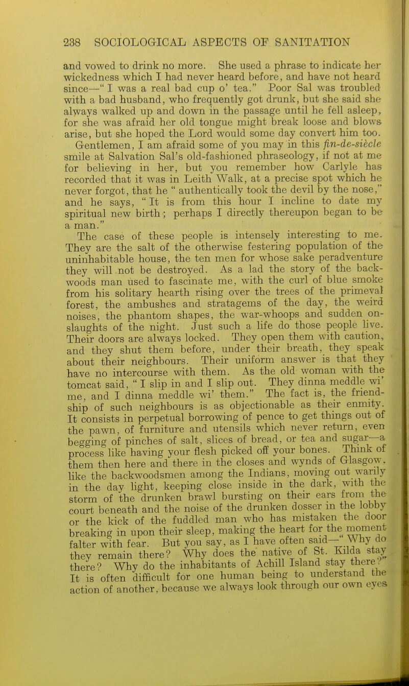 and vowed to drink no more. She used a phrase to indicate her wickedness which I had never heard before, and have not heard since— I was a real bad cup o' tea. Poor Sal was troubled with a bad husband, who frequently got drunk, but she said she always walked up and down in the passage until he fell asleep, for she was afraid her old tongue might break loose and blows arise, but she hoped the Lord would some day convert him too. Gentlemen, I am afraid some of you may in this fin-de-siecle smile at Salvation Sal's old-fashioned phraseology, if not at me for believing in her, but you remember how Carlyle has recorded that it was in Leith Walk, at a precise spot which he never forgot, that he  authentically took the devil by the nose, and he says,  It is from this hour I incline to date my spiritual new birth; perhaps I directly thereupon began to be a man. The case of these people is intensely interesting to me. They are the salt of the otherwise festering population of the uninhabitable house, the ten men for whose sake peradventure they will not be destroyed. As a lad the story of the back- woods man used to fascinate me, with the curl of blue smoke from his solitary hearth rising over the trees of the primeval forest, the ambushes and stratagems of the day, the weird noises, the phantom shapes, the war-whoops and sudden on- slaughts of the night. Just such a life do those people live. Their doors are always locked. They open them with caution, and they shut them before, under their breath, they speak about their neighbours. Their uniform answer is that they have no intercourse with them. As the old woman with the tomcat said,  I slip in and I slip out. They dinna meddle wi' me, and I dinna meddle wi' them. The fact is, the friend- ship of such neighbours is as objectionable as their enmity. It consists in perpetual borrowing of pence to get things out of the pawn, of furniture and utensils which never return, even begging of pinches of salt, slices of bread, or tea and sugar—a process like having your flesh picked off your bones Think of them then here and there in the closes and wynds of Glasgow, like the backwoodsmen among the Indians, moving out warily in the day light, keeping close inside in the dark, with the storm of the drunken brawl bursting on their ears from the court beneath and the noise of the drunken dosser m the lobby or the kick of the fuddled man who has mistaken the door breaking in upon their sleep, making the heart for the moment falter with fear. But you say, as I have often said- Why do they remain there? Why does the native of St. Kilda stay there1? Why do the inhabitants of Achill Island stay there. It is often difficult for one human being to understand the action of another, because we always look through our own eyes