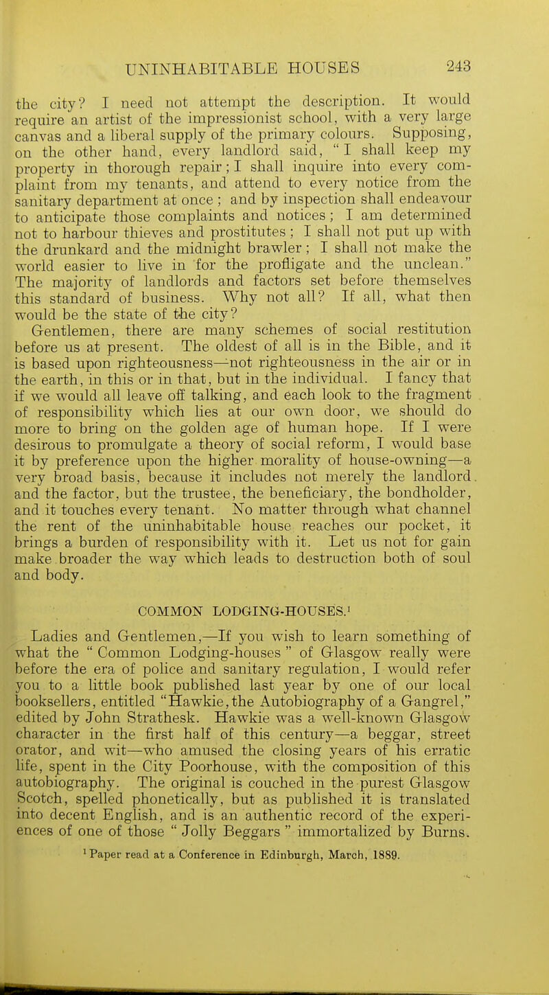 the city? I need not attempt the description. It would require an artist of the impressionist school, with a very large canvas and a liberal supply of the primary colours. Supposing, on the other hand, every landlord said,  I shall keep my property in thorough repair; I shall inquire into every com- plaint from my tenants, and attend to every notice from the sanitary department at once ; and by inspection shall endeavour to anticipate those complaints and notices; I am determined not to harbour thieves and prostitutes; I shall not put up with the drunkard and the midnight brawler; I shall not make the world easier to live in for the profligate and the unclean. The majority of landlords and factors set before themselves this standard of business. Why not all? If all, what then would be the state of the city? Gentlemen, there are many schemes of social restitution before us at present. The oldest of all is in the Bible, and it is based upon righteousness—not righteousness in the air or in the earth, in this or in that, but in the individual. I fancy that if we would all leave off talking, and each look to the fragment of responsibility which lies at our own door, we should do more to bring on the golden age of human hope. If I were desirous to promulgate a theory of social reform, I would base it by preference upon the higher morality of house-owning—a very broad basis, because it includes not merely the landlord, and the factor, but the trustee, the beneficiary, the bondholder, and it touches every tenant. No matter through what channel the rent of the uninhabitable house reaches our pocket, it brings a burden of responsibility with it. Let us not for gain make broader the way which leads to destruction both of soul and body. COMMON LODGING-HOUSES.1 Ladies and Gentlemen,—If you wish to learn something of what the  Common Lodging-houses  of Glasgow really were before the era of police and sanitary regulation, I would refer you to a little book published last year by one of our local booksellers, entitled Hawkie,the Autobiography of a Gangrel, edited by John Strathesk. Hawkie was a well-known Glasgow character in the first half of this century—a beggar, street orator, and wit—who amused the closing years of his erratic life, spent in the City Poorhouse, with the composition of this autobiography. The original is couched in the purest Glasgow Scotch, spelled phonetically, but as published it is translated into decent English, and is an authentic record of the experi- ences of one of those  Jolly Beggars  immortalized by Burns. 1 Paper read at a Conference in Edinburgh, March, 1889.