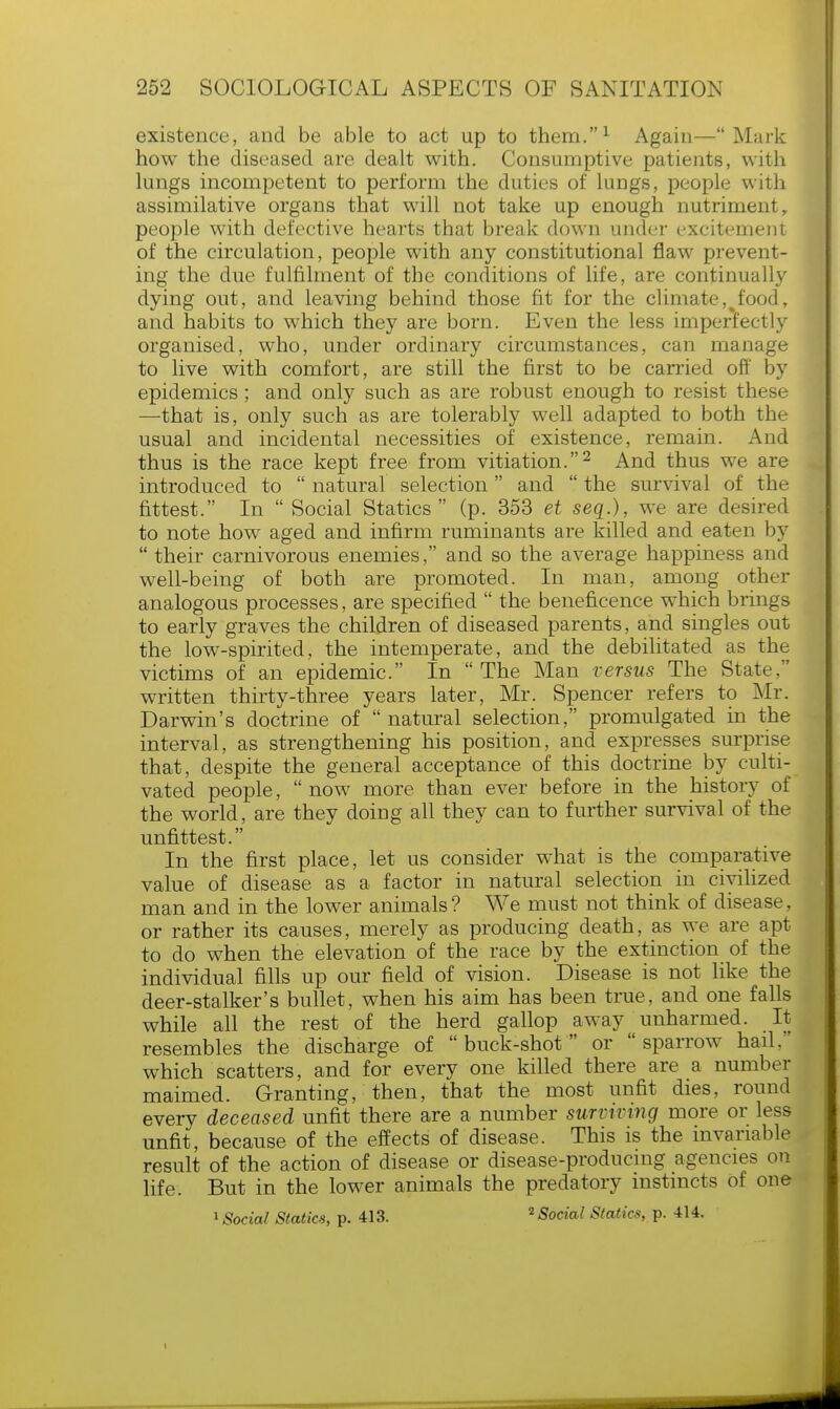 existence, and be able to act up to them.1 Again—Mark how the diseased are dealt with. Consumptive patients, with lungs incompetent to perform the duties of luDgs, people with assimilative organs that will not take up enough nutriment, people with defective hearts that break down under excitement of the circulation, people with any constitutional flaw prevent- ing the due fulfilment of the conditions of life, are continually dying out, and leaving behind those fit for the climate,%food, and habits to which they are born. Even the less imperfectly organised, who, under ordinary circumstances, can manage to live with comfort, are still the first to be carried off by epidemics; and only such as are robust enough to resist these —-that is, only such as are tolerably well adapted to both the usual and incidental necessities of existence, remain. And thus is the race kept free from vitiation.2 And thus we are introduced to  natural selection and  the survival of the fittest. In  Social Statics (p. 353 et seq.), we are desired to note how aged and infirm ruminants are killed and eaten by  their carnivorous enemies, and so the average happiness and well-being of both are promoted. In man, among other analogous processes, are specified  the beneficence which brings to early graves the children of diseased parents, and singles out the low-spirited, the intemperate, and the debilitated as the victims of an epidemic. In The Man versus The State.'' written thirty-three years later, Mr. Spencer refers to Mr. Darwin's doctrine of natural selection, promulgated in the interval, as strengthening his position, and expresses surprise that, despite the general acceptance of this doctrine by culti- vated people,  now more than ever before in the history of the world, are they doing all they can to further survival of the unfittest. In the first place, let us consider what is the comparative value of disease as a factor in natural selection in civilized man and in the lower animals? We must not think of disease, or rather its causes, merely as producing death, as we are apt to do when the elevation of the race by the extinction of the individual fills up our field of vision. Disease is not like the deer-stalker's bullet, when his aim has been true, and one falls while all the rest of the herd gallop away unharmed. It resembles the discharge of buck-shot or sparrow hail, which scatters, and for every one killed there are a number maimed. Granting, then, that the most unfit dies, round every deceased unfit there are a number surviving more or less unfit, because of the effects of disease. This is the invariable result of the action of disease or disease-producing agencies on life. But in the lower animals the predatory instincts of one 1 Social Statics, p. 413. 2 Social Statics, p. 414.