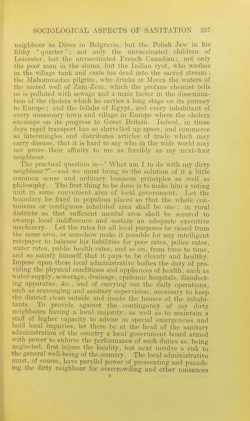 neighbour to Dives in Belgravia, but the Polish Jew in his filthy quarter; not only the unvaccinated children of Leicester, but the unvaccinated French Canadian; not only the poor man in the slums, but the Indian ryot, who washes in the village tank and casts his dead into the sacred stream ; the Mahommedan pilgrim, who drinks at Mecca the waters of the sacred well of Zem-Zem, which the profane chemist tells us is polluted with sewage and a main factor in the dissemina- tion of the cholera which he carries a long stage on its journey to Europe; and the fellahs of Egypt, and every inhabitant of every unsavoury town and village in Europe where the cholera encamps on its progress to Great Britain. Indeed, in these days rapid transport has so shrivelled up space, and commerce so intermingles and distributes articles of trade which may carry disease, that it is hard to say who in the wide world may not prove their affinity to me as forcibly as my next-door neighbour. The practical question is— What am I to do with my dirty neighbour?—and we must bring to the solution of it a little common sense and ordinary business principles as well as philosophy. The first thing to be done is to make him a voting unit in some convenient area of local government. Let the boundary be fixed in populous places so that the whole con- tinuous or contiguous inhabited area shall be one; in rural districts so that sufficient mental area shall be secured to swamp local indifference and sustain an adequate executive machinery. Let the rates for all local purposes be raised from the same area, or somehow make it possible for any intelligent ratepayer to balance his liabilities for poor rates, police rates, water rates, public health rates, and so on, from time to time, and so satisfy himself that it pays to be cleanly and healthy, Impose upon these local administrative bodies the duty of pro- viding the physical conditions and appliances of health, such as water-supply, sewerage, drainage, epidemic hospitals, disinfect- ing apparatus, &c, and of carrying out the daily operations, such as scavenging and sanitary supervision, necessary to keep the district clean outside and inside the houses of the inhabi- tants. To provide against the contingency of my dirty ncio-hbours having a local majority, as well as to maintain a staff of higher capacity to advise in special emergencies and hold local inquiries, let there be at the head of the sanitary administration of the country a local government board armed with power to enforce the performance of such duties as, being neglected, first injure the locality, but next involve a risk to the general well-being of the country. The local administrative must, of course, have parallel power of prosecuting and punish- ing the dirty neighbour for overcrowding and other nuisances R