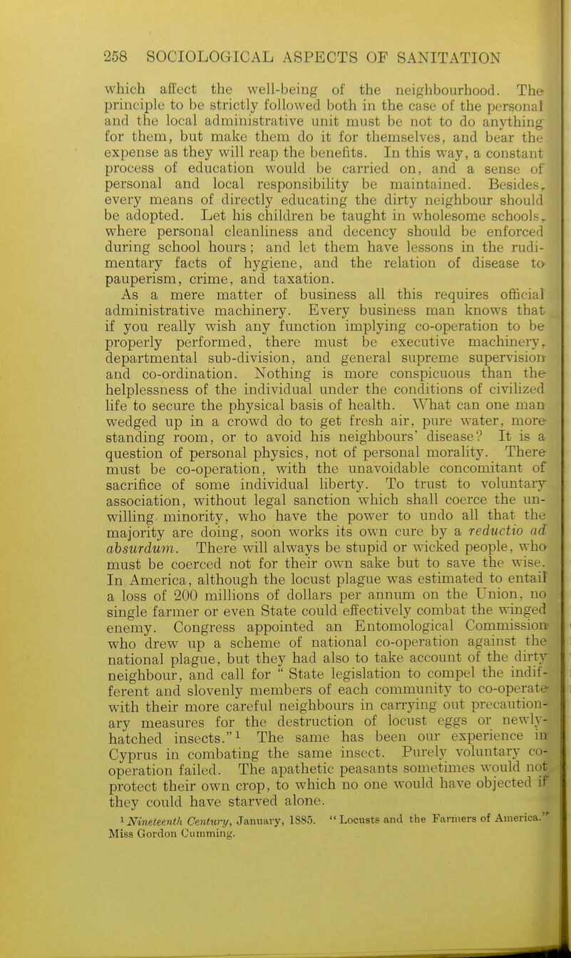 which affect the well-being of the neighbourhood. The principle to be strictly followed both in the case of the personal and the local administrative unit must be not to do anything for them, but make them do it for themselves, and bear the expense as they will reap the benefits. In this way, a constant process of education would be carried on, and a sense of personal and local responsibility be maintained. Besidesr every means of directly educating the dirty neighbour should be adopted. Let his children be taught in wholesome schools, where personal cleanliness and decency should be enforced during school hours ; and let them have lessons in the rudi- mentary facts of hygiene, and the relation of disease to pauperism, crime, and taxation. As a mere matter of business all this requires official administrative machinery. Every business man knows that if you really wish any function implying co-operation to be properly performed, there must be executive machinery, departmental sub-division, and general supreme supervision and co-ordination. Nothing is more conspicuous than the helplessness of the individual under the conditions of civilized life to secure the physical basis of health. What can one man wedged up in a crowd do to get fresh air, pure water, more- standing room, or to avoid his neighbours' disease? It is a question of personal physics, not of personal morality. There must be co-operation, with the unavoidable concomitant of sacrifice of some individual liberty. To trust to voluntary association, without legal sanction which shall coerce the un- willing, minority, who have the power to undo all that the majority are doing, soon works its own cure by a reductio ad absurdum. There will always be stupid or wicked people, who must be coerced not for their own sake but to save the wise. In America, although the locust plague was estimated to entail a loss of 200 millions of dollars per annum on the Union, no single farmer or even State could effectively combat the winged enemy. Congress appointed an Entomological Commission1 who drew up a scheme of national co-operation against the national plague, but they had also to take account of the dirty neighbour, and call for  State legislation to compel the indif- ferent and slovenly members of each community to co-operate with their more careful neighbours in carrying out precaution- ary measures for the destruction of locust eggs or newly- hatched insects.1 The same has been our experience irr Cyprus in combating the same insect. Purely voluntary co- operation failed. The apathetic peasants sometimes would not protect their own crop, to which no one would have objected if they could have starved alone. 1 Nineteenth Century, January, 1885. Locusts and the Fanners of America. Miss Gordon Gumming.