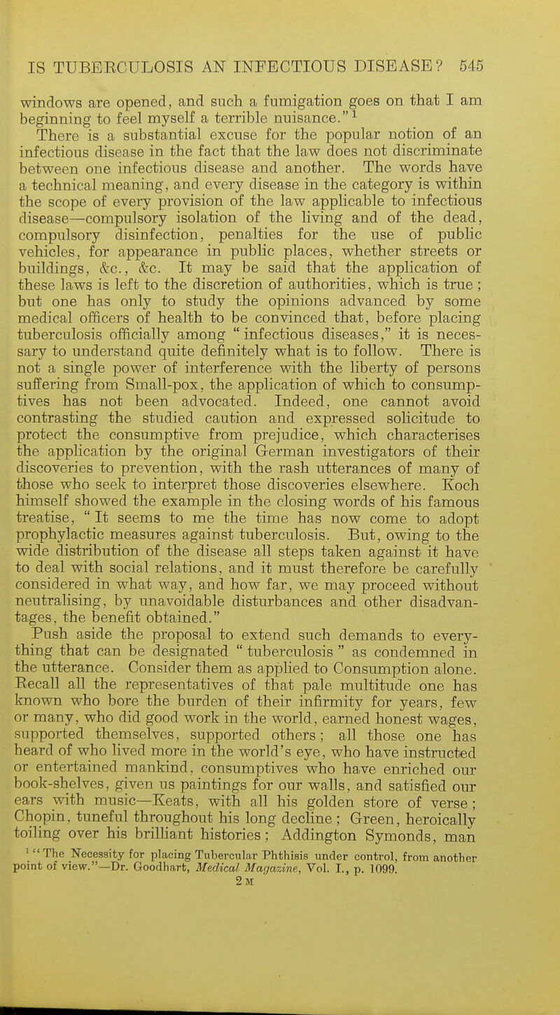 windows are opened, and such a fumigation goes on that I am beginning to feel myself a terrible nuisance.1 There is a substantial excuse for the popular notion of an infectious disease in the fact that the law does not discriminate between one infectious disease and another. The words have a technical meaning, and every disease in the category is within the scope of every provision of the law applicable to infectious disease—compulsory isolation of the living and of the dead, compulsory disinfection, penalties for the use of public vehicles, for appearance in public places, whether streets or buildings, &c, &c. It may be said that the application of these laws is left to the discretion of authorities, which is true; but one has only to study the opinions advanced by some medical officers of health to be convinced that, before placing tuberculosis officially among infectious diseases, it is neces- sary to understand quite definitely what is to follow. There is not a single power of interference with the liberty of persons suffering from Small-pox, the application of which to consump- tives has not been advocated. Indeed, one cannot avoid contrasting the studied caution and expressed solicitude to protect the consumptive from prejudice, which characterises the application by the original German investigators of their discoveries to prevention, with the rash utterances of many of those who seek to interpret those discoveries elsewhere. Koch himself showed the example in the closing words of his famous treatise,  It seems to me the time has now come to adopt prophylactic measures against tuberculosis. But, owing to the wide distribution of the disease all steps taken against it have to deal with social relations, and it must therefore be carefully considered in what way, and how far, we may proceed without neutralising, by unavoidable disturbances and other disadvan- tages, the benefit obtained. Push aside the proposal to extend such demands to every- thing that can be designated  tuberculosis  as condemned in the utterance. Consider them as applied to Consumption alone. Becall all the representatives of that pale multitude one has known who bore the burden of their infirmity for years, few or many, who did good work in the world, earned honest wages, supported themselves, supported others; all those one has heard of who lived more in the world's eye, who have instructed or entertained mankind, consumptives who have enriched our book-shelves, given us paintings for our walls, and satisfied our ears with music—Keats, with all his golden store of verse; Chopin, tuneful throughout his long decline; Green, heroically toiling over his brilliant histories; Addington Symonds, man 1 The Necessity for placing Tubercular Phthisis under control, from another point of view.—Dr. Goodhart, Medical Magazine, Vol. I., p. 1099. 2m