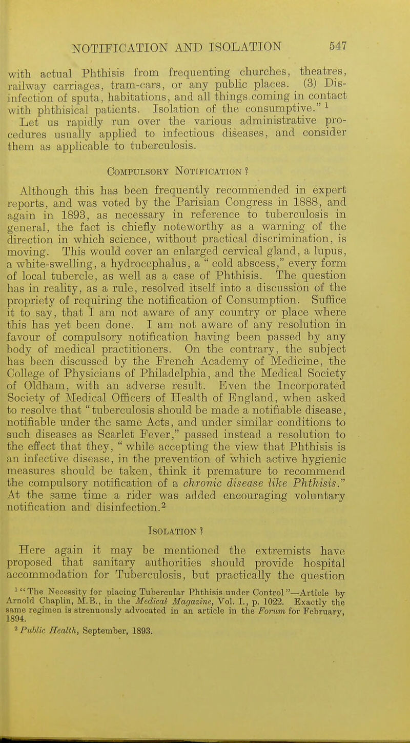 with actual Phthisis from frequenting churches, theatres, railway carriages, tram-cars, or any public places. (3) Dis- infection of sputa, habitations, and all things coming in contact with phthisical patients. Isolation of the consumptive.1 Let us rapidly run over the various administrative pro- cedures usually applied to infectious diseases, and consider them as applicable to tuberculosis. Compulsoky Notification ? Although this has been frequently recommended in expert reports, and was voted by the Parisian Congress in 1888, and again in 1893, as necessary in reference to tuberculosis in general, the fact is chiefly noteworthy as a warning of the direction in which science, without practical discrimination, is moving. This would cover an enlarged cervical gland, a lupus, a white-swelling, a hydrocephalus, a  cold abscess, every form of local tubercle, as well as a case of Phthisis. The question has in reality, as a rule, resolved itself into a discussion of the propriety of requiring the notification of Consumption. Suffice it to say, that I am not aware of any country or place where this has yet been done. I am not aware of any resolution in favour of compulsory notification having been passed by any body of medical practitioners. On the contrary, the subject has been discussed by the French Academy of Medicine, the College of Physicians of Philadelphia, and the Medical Society of Oldham, with an adverse result. Even the Incorporated Society of Medical Officers of Health of England, when asked to resolve that tuberculosis should be made a notifiable disease, notifiable under the same Acts, and under similar conditions to such diseases as Scarlet Fever, passed instead a resolution to the effect that they,  while accepting the view that Phthisis is an infective disease, in the prevention of which active hygienic measures should be taken, think it premature to recommend the compulsory notification of a chronic disease like Phthisis. At the same time a rider was added encouraging voluntary notification and disinfection.2 Isolation 1 Here again it may be mentioned the extremists have proposed that sanitary authorities should provide hospital accommodation for Tuberculosis, but practically the question 1 The Necessity for placing Tubercular Phthisis under Control—Article by- Arnold Chaplin, M.B., in the Medical- Magazine, Vol. I., p. 1022. Exactly the same regimen is strenuously advocated in an article in the Forum for February, 1894. J 2 Public Health, September, 1893.