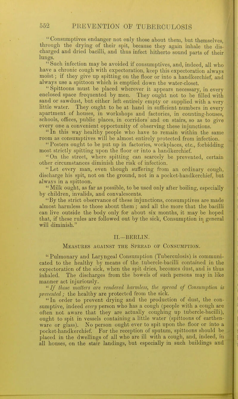 Consumptives endanger not only those about them, but themselves, through the drying of their spit, because they again inhale the dis- charged and dried bacilli, and thus infect hitherto sound parts of their lungs. Such infection may be avoided if consumptives, and, indeed, all who have a chronic cough with expectoration, keep this expectoration always moist; if they give, up spitting on the floor or into a handkerchief, and always use a spittoon which is emptied down the water-closet.  Spittoons must be placed wherever it appears necessary, in every enclosed space frequented by men. They ought not to be filled with sand or sawdust, but either left entirely empty or supplied with a very little water. They ought to be at hand in sufficient numbers in every apartment of houses, in workshops and factories, in counting-houses, schools, offices, public places, in corridors and on stairs, so as to give every one a convenient opportunity of observing these injunctions.  In this way healthy people who have to remain within the same room as consumptives will be almost entirely protected from infection. Posters ought to be put up in factories, workplaces, etc., forbidding most strictly spitting upon the floor or into a handkerchief.  On the street, where spitting can scarcely be prevented, certain other circumstances diminish the risk of infection.  Let every man, even though suffering from an ordinary cough, discharge his spit, not on the ground, not in a pocket-handkerchief, but always in a spittoon.  Milk ought, as far as possible, to be used only after boiling, especially by children, invalids, and convalescents. By the strict observance of these injunctions, consumptives are made almost harmless to those about them ; and all the more that the bacilli can live outside the body only for about six months, it may be hoped that, if these rules are followed out by the sick, Consumption in general will diminish. II.—BERLIN. Measures against the Spread of Consumption. Pulmonary and Laryngeal Consumption (Tuberculosis) is communi- cated to the healthy by means of the tubercle-bacilli contained in the expectoration of the sick, when the spit dries, becomes dust, and is thus inhaled. The discharges from the bowels of such persons may in like manner act injuriously.  If those matters are rendered harmless, the spread of Consumption is prevented ; the healthy are protected from the sick. In order to prevent drying and the production of dust, the con- sumptive, indeed every person who has a cough (people with a cough are often not aware that they are actually coughing up tubercle-bacilli), ought to spit in vessels containing a little water (spittoons of earthen- ware or glass). No person ought ever to spit upon the floor or into a pocket-handkerchief. For the reception of sputum, spittoons should be placed in the dwellings of all who are ill with a cough, and, indeed, in all houses, on the stair landings, but especially in such buildings and
