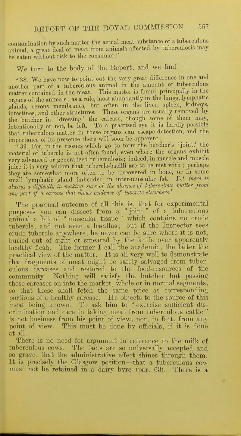 contamination by such matter the actual meat substance of a tuberculous animal, a great deal of meat from animals affected by tuberculosis may be eaten without risk to the consumer. We turn to the body of the Keport, and we find—  38. We have now to point out the very great difference in one and another part of a tuberculous animal in the amount of tuberculous matter contained in the meat. This matter is found principally in the organs of the animals; as a rule, most abundantly in the lungs, lymphatic glands, serous membranes, but often in the liver, spleen, kidneys, intestines, and other structures. These organs are usually removed by the butcher in 'dressing' the carcase, though some of them may. intentionally or not, be left. To a practised eye it is hardly possible that tuberculous matter in these organs can escape detection, and the importance of its presence there will soon be apparent;  39. For, in the tissues which go to form the butcher's 'joint,' the material of tubercle is not often found, even where the organs exhibit very advanced or generalized tuberculosis; indeed, in muscle and muscle juice it is very seldom that tubercle-bacilli are to be met with; perhaps they are somewhat more often to be discovered in bone, or in some small lymphatic gland imbedded in inter-muscular fat. Yet there is always a difficulty in making sure of the absence of tuberculous matter from any part of a carcase that shows evidence of tubercle elsewhere. The practical outcome of all this is, that for experimental purposes you can dissect from a  joint of a tuberculous animal a bit of  muscular tissue  which contains no crude tubercle, and not even a bacillus ; but if the Inspector sees crude tubercle anywhere, he never can be sure where it is not, buried out of sight or smeared by the knife over apparently healthy flesh. The former I call the academic, the latter the practical view of the matter. It is all very well to demonstrate that fragments of meat might be safely salvaged from tuber- culous carcases and restored to the food-resources of the community. Nothing will satisfy the butcher but passing those carcases on into the market, whole or in normal segments, so that these shall fetch the same price as corresponding portions of a healthy carcase. He objects to the source of this meat being known. To ask him to  exercise sufficient dis- crimination and care in taking meat from tuberculous cattle  is not business from his point of view, nor, in fact, from any point of view. This must be done by officials, if it is done at all. There is no need for argument in reference to the milk of tuberculous cows. The facts are so universally accepted and so grave, that the administrative effect shines through them. It is precisely the Glasgow position—that a tuberculous cow must not be retained in a dairy byre (par. 63). There is a