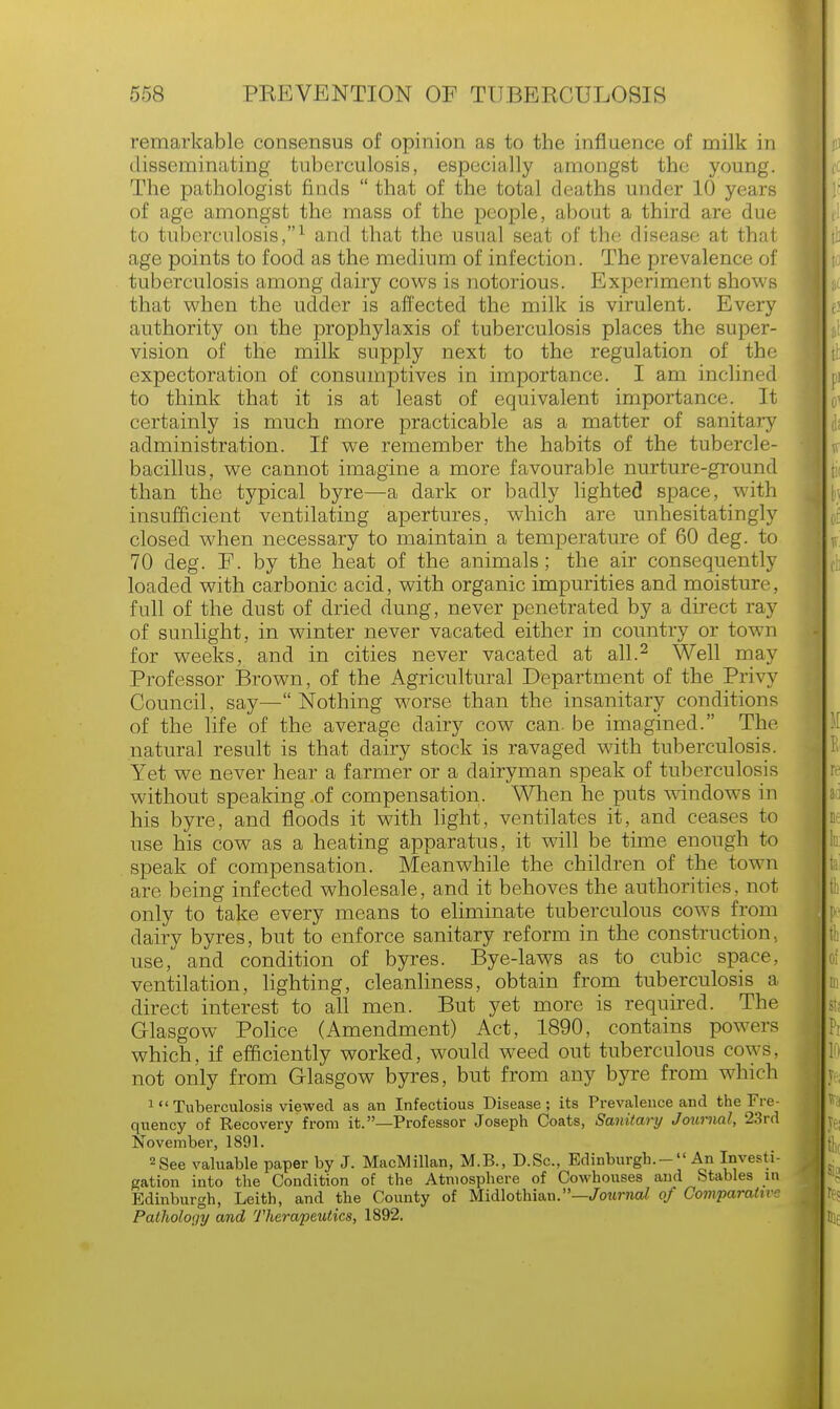 remarkable consensus of opinion as to the influence of milk in disseminating tuberculosis, especially amongst the young. The pathologist finds  that of the total deaths under 10 years of age amongst the mass of the people, about a third are due to tuberculosis,1 and that the usual seat of the disease at that age points to food as the medium of infection. The prevalence of tuberculosis among dairy cows is notorious. Experiment shows that when the udder is affected the milk is virulent. Every authority on the prophylaxis of tuberculosis places the super- vision of the milk supply next to the regulation of the expectoration of consumptives in importance. I am inclined to think that it is at least of equivalent importance. It certainly is much more practicable as a matter of sanitary administration. If we remember the habits of the tubercle- bacillus, we cannot imagine a more favourable nurture-ground than the typical byre—a dark or badly lighted space, with insufficient ventilating apertures, which are unhesitatingly closed when necessary to maintain a temperature of 60 deg. to 70 deg. F. by the heat of the animals; the air consequently loaded with carbonic acid, with organic impurities and moisture, full of the dust of dried dung, never penetrated by a direct ray of sunlight, in winter never vacated either in country or town for weeks, and in cities never vacated at all.2 Well may Professor Brown, of the Agricultural Department of the Privy Council, say—Nothing worse than the insanitary conditions of the life of the average dairy cow can. be imagined. The natural result is that dairy stock is ravaged with tuberculosis. Yet we never hear a farmer or a dairyman speak of tuberculosis without speaking of compensation. When he puts windows in his byre, and floods it with light, ventilates it, and ceases to use his cow as a heating apparatus, it will be time enough to speak of compensation. Meanwhile the children of the town are being infected wholesale, and it behoves the authorities, not only to take every means to eliminate tuberculous cows from dairy byres, but to enforce sanitary reform in the construction, use, and condition of byres. Bye-laws as to cubic space, ventilation, lighting, cleanliness, obtain from tuberculosis a direct interest to all men. But yet more is required. The Glasgow Police (Amendment) Act, 1890, contains powers which, if efficiently worked, would weed out tuberculous cows, not only from Glasgow byres, but from any byre from which ^'Tuberculosis viewed as an Infectious Disease; its Prevalence and the Fre- quency of Recovery from it.—Professor Joseph Coats, Sanitary Journal, 23rd November, 1891. 2 See valuable paper by J. MacMillan, M.B., D.Sc, Edinburgh.- An Investi- gation into the Condition of the Atmosphere of Cowhouses and Stables in Edinburgh, Leith, and the County of Midlothian.—Journal of Comparative Palholoijy and Therapeutics, 1892.