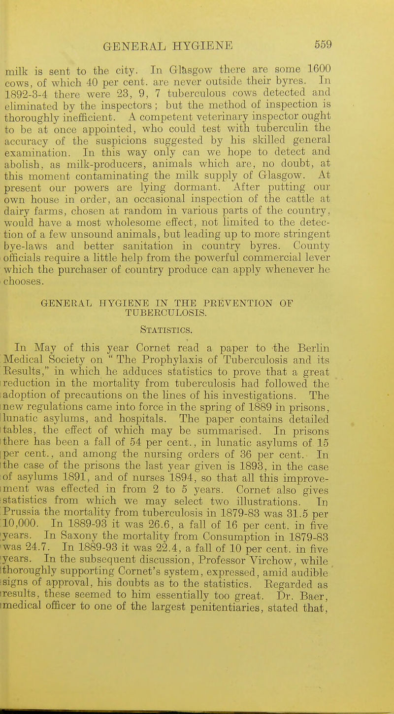 milk is sent to the city. In Glasgow there are some 1600 cows, of which 40 per cent, are never outside their byres. In 1892-3-4 there were 23, 9, 7 tuberculous cows detected and eliminated by the inspectors; but the method of inspection is thoroughly inefficient. A competent veterinary inspector ought to be at once appointed, who could test with tuberculin the accuracy of the suspicions suggested by his skilled general examination. In this way only can we hope to detect and abolish, as milk-producers, animals which are, no doubt, at this moment contaminating the milk supply of Glasgow. At present our powers are lying dormant. After putting our own house in order, an occasional inspection of the cattle at dairy farms, chosen at random in various parts of the country, would have a most wholesome effect, not limited to the detec- tion of a few unsound animals, but leading up to more stringent bye-laws and better sanitation in country byres. County officials require a little help from the powerful commercial lever which the purchaser of country produce can apply whenever he chooses. GENERAL HYGIENE IN THE PREVENTION OF TUBERCULOSIS. Statistics. In May of this year Cornet read a paper to the Berlin Medical Society on  The Prophylaxis of Tuberculosis and its Results, in which he adduces statistics to prove that a great reduction in the mortality from tuberculosis had followed the adoption of precautions on the lines of his investigations. The new regulations came into force in the spring of 1889 in prisons, lunatic asylums, and hospitals. The paper contains detailed tables, the effect of which may be summarised. In prisons there has been a fall of 54 per cent., in lunatic asylums of 15 per cent., and among the nursing orders of 36 per cent. In the case of the prisons the last year given is 1893, in the case of asylums 1891, and of nurses 1894, so that all this improve- ment was effected in from 2 to 5 years. Cornet also gives statistics from which we may select two illustrations. In Prussia the mortality from tuberculosis in 1879-83 was 31.5 per 10,000. In 1889-93 it was 26.6, a fall of 16 per cent, in five years. In Saxony the mortality from Consumption in 1879-83 ■was 24.7. In 1889-93 it was 22.4, a fall of 10 per cent, in five years. In the subsequent discussion, Professor Virchow, while thoroughly supporting Cornet's system, expressed, amid audible ^signs of approval, his doubts as to the statistics. Eegarded as (results, these seemed to him essentially too great. Dr. Baer, imedical officer to one of the largest penitentiaries, stated that,