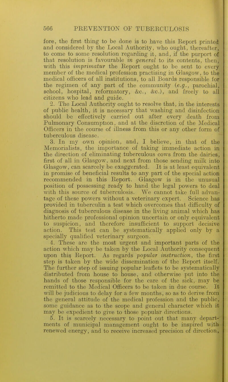 fore, the first thing to be done is to have this Report printed and considered by the Local Authority, who ought, thereafter, to come to some resolution regarding it, and, if the purport of that resolution is favourable in general to its contents, then, with this imprimatur the Report ought to be sent to every member of the medical profession practising in Glasgow, to the medical officers of all institutions, to all Boards responsible for the regimen of any part of the community (e.g., parochial, school, hospital, reformatory, &c, &c), and freely to all citizens who lead and guide. 2. The Local Authority ought to resolve that, in the interests of public health, it is necessary that washing and disinfection should be effectively carried out after every death from Pulmonary Consumption, and at the discretion of the Medical Officers in the course of illness from this or any other form of tuberculous disease. 3. In my own opinion, and, I believe, in that of the Memorialists, the importance of taking immediate action in the direction of eliminating tuberculous cows from the dairies, first of all in Glasgow, and next from those sending milk into Glasgow, can scarcely be exaggerated. It is at least equivalent in promise of beneficial results to any part of the special action recommended in this Report. Glasgow is in the unusual position of possessing ready to hand the legal powers to deal with this source of tuberculosis. We cannot take full advan- tage of these powers without a veterinary expert. Science has provided in tuberculin a test which overcomes that difficulty of diagnosis of tuberculous disease in the living animal which has hitherto made professional opinion uncertain or only equivalent to suspicion, and therefore insufficient to support decisive action. This test can be systematically applied only by a specially qualified veterinary surgeon. 4. These are the most urgent and important parts of the action which may be taken by the Local Authority consequent upon this Report. As regards popular instruction, the first step is taken by the wide dissemination of the Report itself. The further step of issuing popular leaflets to be systematically distributed from house to house, and otherwise put into the hands of those responsible for the care of the sick, may be remitted to the Medical Officers to be taken in due course. It will be judicious to delay for a few months, so as to derive from the general attitude of the medical profession and the public, some guidance as to the scope and general character which it may be expedient to give to those popular directions. 5. It is scarcely necessary to point out that many depart- ments of municipal management ought to be inspired with renewed energy, and to receive increased precision of direction,