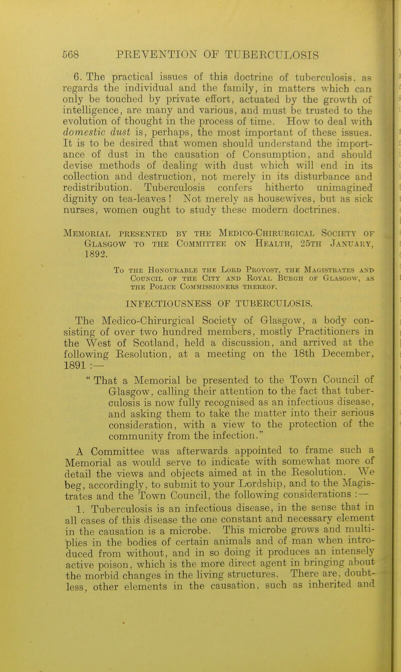 6. The practical issues of this doctrine of tuberculosis, as regards the individual and the family, in matters which can only be touched by private effort, actuated by the growth of intelligence, are many and various, and must be trusted to the evolution of thought in the process of time. How to deal with domestic dust is, perhaps, the most important of these issues. It is to be desired that women should understand the import- ance of dust in the causation of Consumption, and should devise methods of dealing with dust which will end in its collection and destruction, not merely in its disturbance and redistribution. Tuberculosis confers hitherto unimagined dignity on tea-leaves ! Not merely as housewives, but as sick nurses, women ought to study these modern doctrines. Memorial presented by the Medico-Chirurgical Society of Glasgow to the Committee on Health, 25th January, 1892. To the Honourable the Lord Provost, the Magistrates and Council of the City and Royal Burgh of Glasgow, as the Police Commissioners thereof. INFECTIOUSNESS OF TUBERCULOSIS. The Medico-Chirurgical Society of Glasgow, a body con- sisting of over two hundred members, mostly Practitioners in the West of Scotland, held a discussion, and arrived at the following Resolution, at a meeting on the 18th December, 1891 : —  That a Memorial be presented to the Town Council of Glasgow, calling their attention to the fact that tuber- culosis is now fully recognised as an infectious disease, and asking them to take the matter into their serious consideration, with a view to the protection of the community from the infection. A Committee was afterwards appointed to frame such a Memorial as would serve to indicate with somewhat more of detail the views and objects aimed at in the Resolution. We beg, accordingly, to submit to your Lordship, and to the Magis- trates and the Town Council, the following considerations : — 1. Tuberculosis is an infectious disease, in the sense that in all cases of this disease the one constant and necessary element in the causation is a microbe. This microbe grows and multi- plies in the bodies of certain animals and of man when intro- duced from without, and in so doing it produces an intensely active poison, which is the more direct agent in bringing about the morbid changes in the living structures. There are. doubt- less, other elements in the causation, such as inherited and