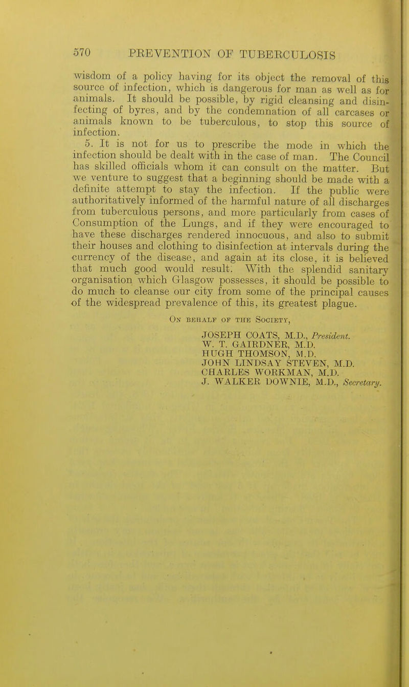 wisdom of a policy having for its object the removal of this source of infection, which is dangerous for man as well as for animals. It should be possible, by rigid cleansing and disin- fecting of byres, and by the condemnation of all carcases or animals known to be tuberculous, to stop this source ofi infection. 5. It is not for us to prescribe the mode in which the' infection should be dealt with in the case of man. The Council has skilled officials whom it can consult on the matter. But we venture to suggest that a beginning should be made with a definite attempt to stay the infection. If the public were authoritatively informed of the harmful nature of all discharges from tuberculous persons, and more particularly from cases of Consumption of the Lungs, and if they were encouraged to have these discharges rendered innocuous, and also to submit their houses and clothing to disinfection at intervals during the currency of the disease, and again at its close, it is believed that much good would result. With the splendid sanitary organisation which Glasgow possesses, it should be possible to do much to cleanse our city from some of the principal causes of the widespread prevalence of this, its greatest plague. On behalf of the Society, JOSEPH COATS, M.D., President. W. T. GAIRDNER, M.D. HUGH THOMSON, M.D. JOHN LINDSAY STEVEN, M.D. CHARLES WORKMAN, M.D. J. WALKER DOWNIE, M.D., Secretary.