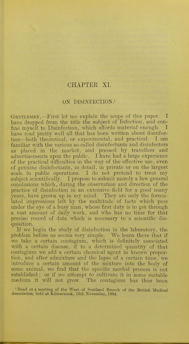 CHAPTER XL ON DISINFECTION.1 ■Gentlemen,—First let me explain the scope of this paper. I have dropped from the title the subject of Infection, and con- fine myself to Disinfection, which affords material enough. I have read pretty well all that has been written about disinfec- tion—both theoretical, or experimental, and practical. I am familiar with the various so-called disinfectants and disinfectors as placed in the market, and pressed by travellers and advertisements upon the public. I have had a large experience •of the practical difficulties in the way of the effective use, even of genuine disinfectants, in detail, in private or on the largest scale in public operations. I do not pretend to treat my subject scientifically. I propose to submit merely a few general conclusions which, during the observation and direction of the practice of disinfection in an extensive field for a good many years, have grown up in my mind. They are only the formu- lated impressions left by the multitude of facts which pass under the eye of a busy man, whose first duty is to get through a vast amount of daily work, and who has no time for that precise record of data which is necessary to a scientific dis- quisition. If we begin the study of disinfection in the laboratory, the problem before us seems very simple. We learn there that if we take a certain contagium, which is definitely associated with a certain disease, if to a determined quantity of that contagium we add a certain chemical agent in known propor- tion, and after admixture and the lapse of a certain time, we introduce a certain amount of the mixture into the body of some animal, we find that the specific morbid process is not established; or if we attempt to cultivate it in some suitable medium it will not grow. The contagium has thus been 1 Read at a meeting of the West of Scotland Branch of the British Medical Association, held at Kilmarnock, 13th November, 1884.