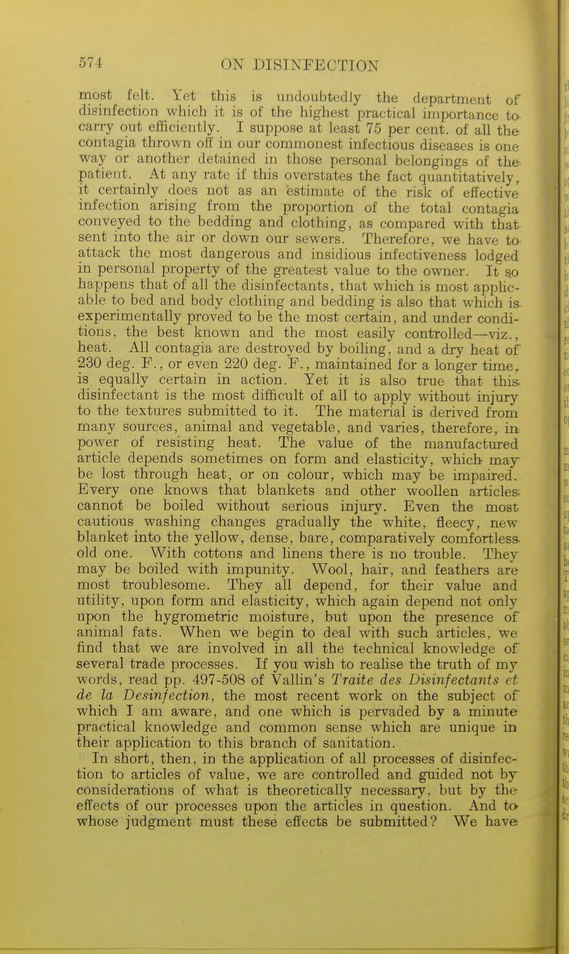 most felt. Yet this is undoubtedly the department of disinfection which it is of the highest practical importance to carry out efficiently. I suppose at least 75 per cent, of all the contagia thrown off in our commonest infectious diseases is one way or another detained in those personal belongings of the patient. At any rate if this overstates the fact quantitatively, it certainly does not as an estimate of the risk of effective infection arising from the proportion of the total contagia conveyed to the bedding and clothing, as compared with that sent into the air or down our sewers. Therefore, we have to attack the most dangerous and insidious infectiveness lodged in personal property of the greatest value to the owner. It so happens that of all the disinfectants, that which is most applic- able to bed and body clothing and bedding is also that which is experimentally proved to be the most certain, and under condi- tions, the best known and the most easily controlled—viz.. heat. All contagia are destroyed by boiling, and a dry heat of 230 deg. F., or even 220 deg. F., maintained for a longer time, is equally certain in action. Yet it is also true that this, disinfectant is the most difficult of all to apply without injury to the textures submitted to it. The material is derived from many sources, animal and vegetable, and varies, therefore, in power of resisting heat. The value of the manufactured article depends sometimes on form and elasticity, which may- be lost through heat, or on colour, which may be impaired. Every one knows that blankets and other woollen articles; cannot be boiled without serious injury. Even the most cautious washing changes gradually the white, fleecy, new blanket into the yellow, dense, bare, comparatively comfortless- old one. With cottons and linens there is no trouble. They may be boiled with impunity. Wool, hair, and feathers are most troublesome. They all depend, for their value and utility, upon form and elasticity, which again depend not only upon the hygrometric moisture, but upon the presence of animal fats. When we begin to deal with such articles, we find that we are involved in all the technical knowledge of several trade processes. If you wish to realise the truth of my words, read pp. 497-508 of Vallin's Traite des Disinfectants et de la Desinfection, the most recent work on the subject of which I am aware, and one which is pervaded by a minute practical knowledge and common sense which are unique in their application to this branch of sanitation. In short, then, in the application of all processes of disinfec- tion to articles of value, we are controlled and guided not by considerations of what is theoretically necessary, but by the effects of our processes upon the articles in question. And to> whose judgment must these effects be submitted? We have