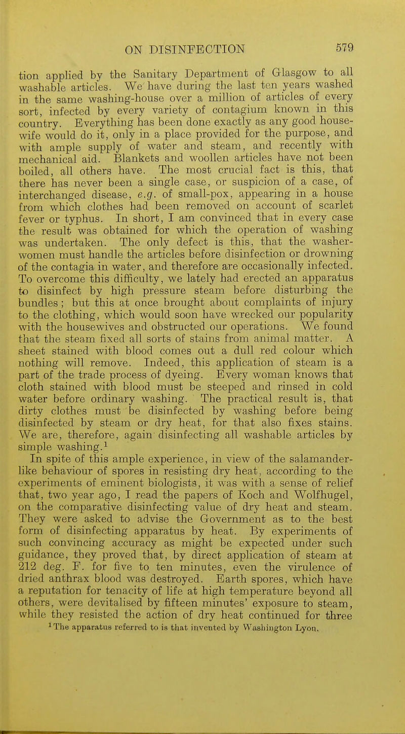 tion applied by the Sanitary Department of Glasgow to all washable articles. We have during the last ten years washed in the same washing-house over a million of articles of every sort, infected by every variety of contagium known in this country. Everything has been done exactly as any good house- wife would do it, only in a place provided for the purpose, and with ample supply of water and steam, and recently with mechanical aid. Blankets and woollen articles have not been boiled, all others have. The most crucial fact is this, that there has never been a single case, or suspicion of a case, of interchanged disease, e.g. of small-pox, appearing in a house from which clothes had been removed on account of scarlet fever or typhus. In short, I am convinced that in every case the result was obtained for which the operation of washing was undertaken. The only defect is this, that the washer- women must handle the articles before disinfection or drowning of the contagia in water, and therefore are occasionally infected. To overcome this difficulty, we lately had erected an apparatus to disinfect by high pressure steam before disturbing the bundles; but this at once brought about complaints of injury to the clothing, which would soon have wrecked our popularity with the housewives and obstructed our operations. We found that the steam fixed all sorts of stains from animal matter. A sheet stained with blood comes out a dull red colour which nothing will remove. Indeed, this application of steam is a part of the trade process of dyeing. Every woman knows that cloth stained with blood must be steeped and rinsed in cold water before ordinary washing. The practical result is, that dirty clothes must be disinfected by washing before being disinfected by steam or dry heat, for that also fixes stains. We are, therefore, again disinfecting all washable articles by simple washing.1 In spite of this ample experience, in view of the salamander- like behaviour of spores in resisting dry heat, according to the experiments of eminent biologists, it was with a sense of relief that, two year ago, I read the papers of Koch and Wolfhugel, on the comparative disinfecting value of dry heat and steam. They were asked to advise the Government as to the best form of disinfecting apparatus by heat. By experiments of such convincing accuracy as might be expected under such guidance, they proved that, by direct application of steam at 212 deg. F. for five to ten minutes, even the virulence of dried anthrax blood was destroyed. Earth spores, which have a reputation for tenacity of life at high temperature beyond all others, were devitalised by fifteen minutes' exposure to steam, while they resisted the action of dry heat continued for three 1The apparatus referred to is that invented by Washington Lyon.