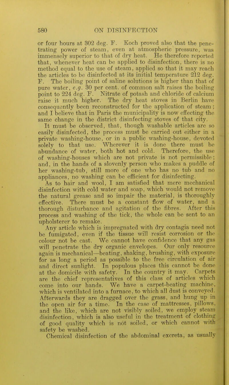 or four hours at 302 deg. F. Koch proved also that the pene- trating power of steam, even at atmospheric pressure, was immensely superior to that of dry heat. He therefore reported that, whenever heat can be applied to disinfection, there is no method equal to the use of steam, applied so that it may reach the articles to be disinfected at its initial temperature 212 deg. F. The boiling point of saline solutions is higher than that of pure water, e.g. 30 per cent, of common salt raises the boiling point to 224 deg. F. Nitrate of potash and chloride of calcium raise it much higher. The dry heat stoves in Berlin have consequently been reconstructed for the application of steam ; and I believe that in Paris the municipality is now effecting the same change in the district disinfecting stoves of that city. It must be observed, that, though washable articles are so easily disinfected, the process must be carried out either in a private washing-house, or in a public washing-house, devoted solely to that use. Wherever it is done there must be abundance of water, both hot and cold. Therefore, the use of washing-houses which are not private is not permissible; and, in the hands of a slovenly person who makes a puddle of her washing-tub, still more of one who has no tub and no appliances, no washing can be efficient for disinfecting. As to hair and wool, I am satisfied that mere mechanical disinfection with cold water and soap, which would not remove the natural grease and so impair the material, is thoroughly effective. There must be a constant flow of water, and a thorough disturbance and agitation of the fibres. After this process and washing of the tick, the whole can be sent to an upholsterer to remake. Any article which is impregnated with dry contagia need not be fumigated, even if the tissue will resist corrosion or the colour not be cast. We cannot have confidence that any gas will penetrate the dry organic envelopes. Our only resource again is mechanical—beating, shaking, brushing, with exposure for as long a period as possible to the free circulation of air and direct sunlight. In populous places this cannot be done at the domicile with safety. In the country it may. Carpets are the chief representatives of this class of articles which come into our hands. We have a carpet-beating machine, which is ventilated into a furnace, to which all dust is conveyed. Afterwards they are dragged over the grass, and hung up in the open air for a time. In the case of mattresses, pillows, and the like, which are not visibly soiled, we employ steam disinfection, which is also useful in the treatment of clothing of good quality which is not soiled, or which cannot with safety be washed. Chemical disinfection of the abdominal excreta, as usually