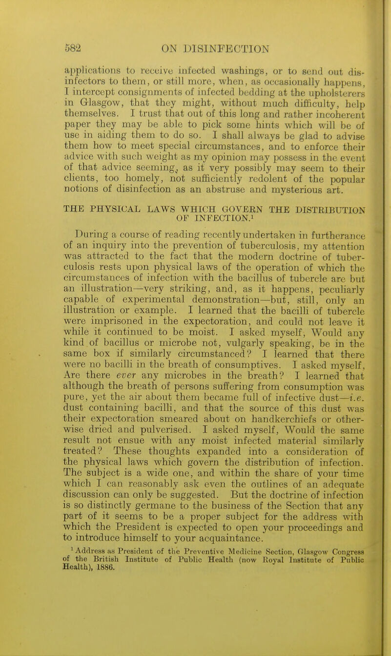 applications to receive infected washings, or to send out dis- infectors to them, or still more, when, as occasionally happens, 1 intercept consignments of infected bedding at the upholsterers in Glasgow, that they might, without much difficulty, help themselves. I trust that out of this long and rather incoherent paper they may be able to pick some hints which will be of use in aiding them to do so. I shall always be glad to advise them how to meet special circumstances, and to enforce their advice with such weight as my opinion may possess in the event of that advice seeming^ as it very possibly may seem to their clients, too homely, not sufficiently redolent of the popular notions of disinfection as an abstruse and mysterious art. THE PHYSICAL LAWS WHICH GOVEKN THE DISTRIBUTION OF INFECTION.1 During a course of reading recently undertaken in furtherance of an inquiry into the prevention of tuberculosis, my attention was attracted to the fact that the modern doctrine of tuber- culosis rests upon physical laws of the operation of which the circumstances of infection with the bacillus of tubercle arc but an illustration—very striking, and, as it happens, peculiarly capable of experimental demonstration—but, still, only an illustration or example. I learned that the bacilli of tubercle were imprisoned in the expectoration, and could not leave it while it continued to be moist. I asked myself, Would any kind of bacillus or microbe not, vulgarly speaking, be in the same box if similarly circumstanced? I learned that there were no bacilli in the breath of consumptives. I asked myself, Are there ever any microbes in the breath? I learned that although the breath of persons suffering from consumption was pure, yet the air about them became full of infective dust—i.e. dust containing bacilli, and that the source of this dust was their expectoration smeared about on handkerchiefs or other- wise dried and pulverised. I asked myself, Would the same result not ensue with any moist infected material similarly treated? These thoughts expanded into a consideration of the physical laws which govern the distribution of infection. The subject is a wide one, and within the share of your time which I can reasonably ask even the outlines of an adequate discussion can only be suggested. But the doctrine of infection is so distinctly germane to the business of the Section that any part of it seems to be a proper subject for the address with which the President is expected to open your proceedings and to introduce himself to your acquaintance. 1 Address as President of the Preventive Medicine Section, Glasgow Congress of the British Institute of Public Health (now Royal Institute of Public Health), 1886.