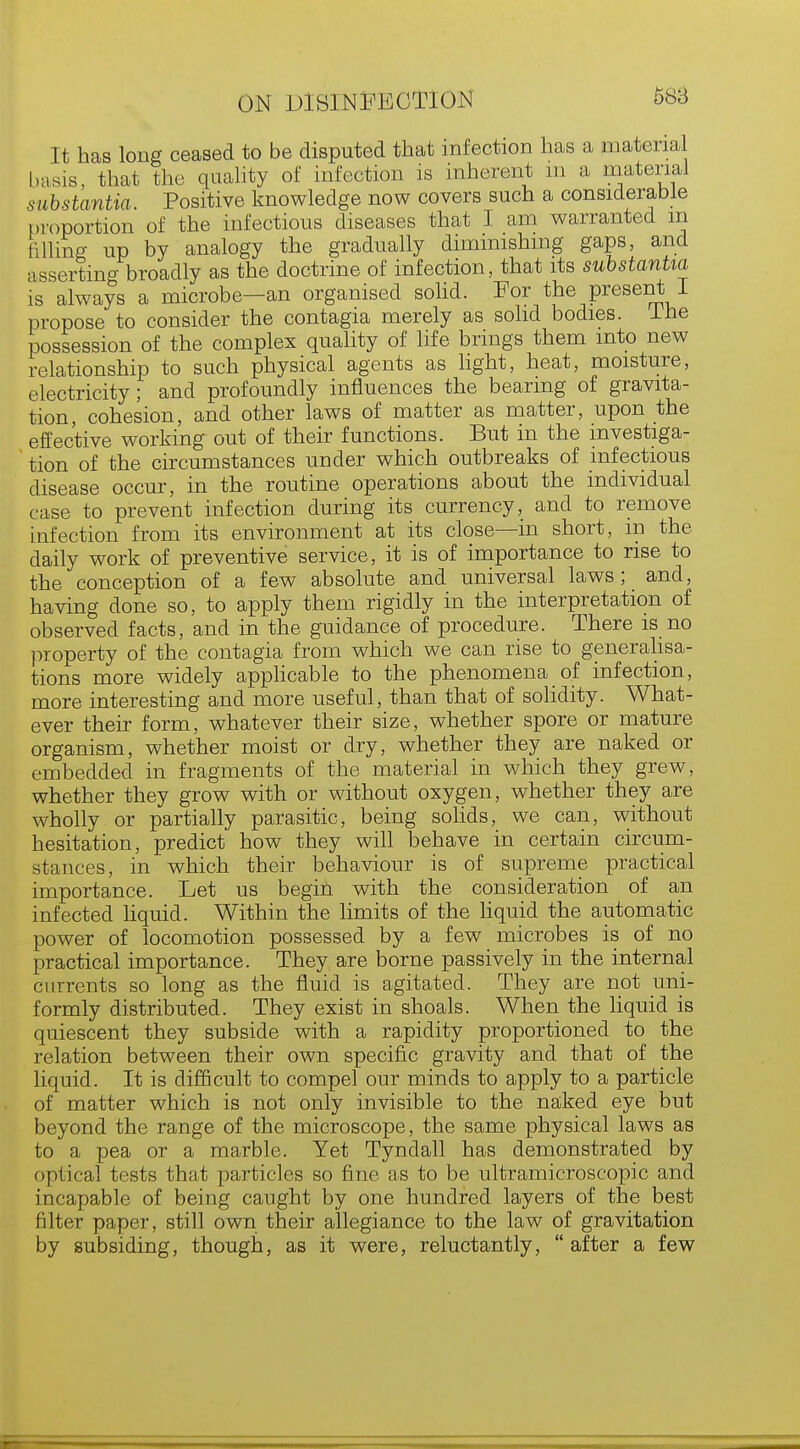 588 It has long ceased to be disputed that infection has a material basis, that the quality of infection is inherent m a material substantia. Positive knowledge now covers such a considerable proportion of the infectious diseases that I am warranted m filling up by analogy the gradually diminishing gaps, and asserting broadly as the doctrine of infection, that its substantia is always a microbe-an organised solid. For the present I propose to consider the contagia merely as solid bodies. Ine possession of the complex quality of life brings them into new relationship to such physical agents as light, heat, moisture, electricity; and profoundly influences the bearing of gravita- tion, cohesion, and other laws of matter as matter, upon the effective working out of their functions. But in the investiga- tion of the circumstances under which outbreaks of infectious disease occur, in the routine operations about the individual case to prevent infection during its currency, and to remove infection from its environment at its close—in short, in the daily work of preventive service, it is of importance to rise to the conception of a few absolute and universal laws; and, having done so, to apply them rigidly in the interpretation of observed facts, and in the guidance of procedure. There is no property of the contagia from which we can rise to generalisa- tions more widely applicable to the phenomena of infection, more interesting and more useful, than that of solidity. What- ever their form, whatever their size, whether spore or mature organism, whether moist or dry, whether they are naked or embedded in fragments of the material in which they grew, whether they grow with or without oxygen, whether they are wholly or partially parasitic, being solids, we can, without hesitation, predict how they will behave in certain circum- stances, in which their behaviour is of supreme practical importance. Let us begin with the consideration of an infected liquid. Within the limits of the liquid the automatic power of locomotion possessed by a few microbes is of no practical importance. They are borne passively in the internal currents so long as the fluid is agitated. They are not uni- formly distributed. They exist in shoals. When the liquid is quiescent they subside with a rapidity proportioned to the relation between their own specific gravity and that of the liquid. It is difficult to compel our minds to apply to a particle of matter which is not only invisible to the naked eye but beyond the range of the microscope, the same physical laws as to a pea or a marble. Yet Tyndall has demonstrated by optical tests that particles so fine as to be ultramicroscopic and incapable of being caught by one hundred layers of the best filter paper, still own their allegiance to the law of gravitation by subsiding, though, as it were, reluctantly,  after a few