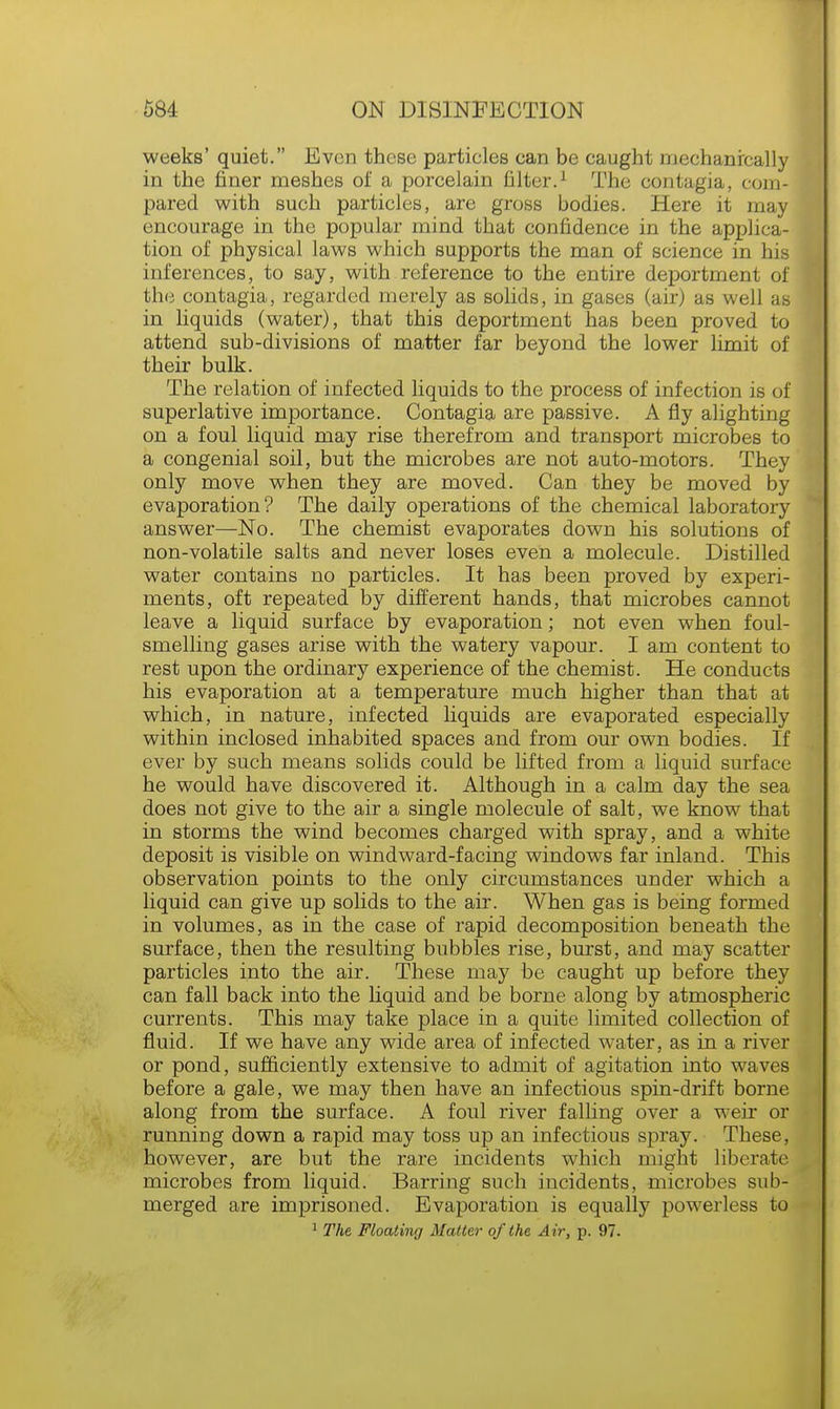 weeks' quiet. Even these particles can be caught mechanically in the finer meshes of a porcelain filter.1 The contagia, coin- pared with such particles, are gross bodies. Here it may encourage in the popular mind that confidence in the applica- tion of physical laws which supports the man of science in his inferences, to say, with reference to the entire deportment of ! the contagia, regarded merely as solids, in gases (air) as well as in liquids (water), that this deportment has been proved to attend sub-divisions of matter far beyond the lower limit of their bulk. The relation of infected liquids to the process of infection is of superlative importance. Contagia are passive. A fly alighting on a foul liquid may rise therefrom and transport microbes to a congenial soil, but the microbes are not auto-motors. They only move when they are moved. Can they be moved by evaporation? The daily operations of the chemical laboratory answer—No. The chemist evaporates down his solutions of non-volatile salts and never loses even a molecule. Distilled water contains no particles. It has been proved by experi- ments, oft repeated by different hands, that microbes cannot leave a liquid surface by evaporation; not even when foul- smelling gases arise with the watery vapour. I am content to rest upon the ordinary experience of the chemist. He conducts his evaporation at a temperature much higher than that at which, in nature, infected liquids are evaporated especially within inclosed inhabited spaces and from our own bodies. If ever by such means solids could be lifted from a liquid surface he would have discovered it. Although in a calm day the sea does not give to the air a single molecule of salt, we know that in storms the wind becomes charged with spray, and a white deposit is visible on windward-facing windows far inland. This observation points to the only circumstances under which a liquid can give up solids to the air. When gas is being formed in volumes, as in the case of rapid decomposition beneath the surface, then the resulting bubbles rise, burst, and may scatter particles into the air. These may be caught up before they can fall back into the liquid and be borne along by atmospheric currents. This may take place in a quite limited collection of fluid. If we have any wide area of infected water, as in a river or pond, sufficiently extensive to admit of agitation into waves before a gale, we may then have an infectious spin-drift borne along from the surface. A foul river falling over a weir or running down a rapid may toss up an infectious spray. These, however, are but the rare incidents which might liberate microbes from liquid. Barring such incidents, microbes sub- merged are imprisoned. Evaporation is equally powerless to 1 The Floating Matter of the Air, p. 97.