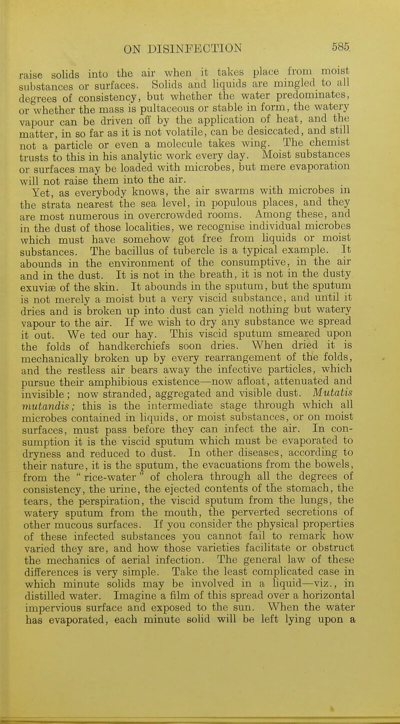 raise solids into the air when it takes place from moist substances or surfaces. Solids and liquids are mingled to all degrees of consistency, but whether the water predominates, or whether the mass is pultaceous or stable in form, the watery vapour can be driven off by the application of heat, and the matter, in so far as it is not volatile, can be desiccated, and still not a particle or even a molecule takes wing. The chemist trusts to this in his analytic work every day. Moist substances or surfaces may be loaded with microbes, but mere evaporation will not raise them into the air. Yet, as everybody knows, the air swarms with microbes in the strata nearest the sea level, in populous places, and they are most numerous in overcrowded rooms. Among these, and in the dust of those localities, we recognise individual microbes which must have somehow got free from liquids or moist substances. The bacillus of tubercle is a typical example. It abounds in the environment of the consumptive, in the air and in the dust. It is not in the breath, it is not in the dusty exuvise of the skin. It abounds in the sputum, but the sputum is not merely a moist but a very viscid substance, and until it dries and is broken up into dust can yield nothing but watery vapour to the air. If we wish to dry any substance we spread it out. We ted our hay. This viscid sputum smeared upon the folds of handkerchiefs soon dries. When dried it is mechanically broken up by every rearrangement of the folds, and the restless air bears away the infective particles, which pursue their amphibious existence—now afloat, attenuated and invisible; now stranded, aggregated and visible dust. Mutatis mutandis; this is the intermediate stage through which all microbes contained in liquids, or moist substances, or on moist surfaces, must pass before they can infect the air. In con- sumption it is the viscid sputum which must be evaporated to dryness and reduced to dust. In other diseases, according to their nature, it is the sputum, the evacuations from the bowels, from the rice-water of cholera through all the degrees of consistency, the urine, the ejected contents of the stomach, the tears, the perspiration, the viscid sputum from the lungs, the watery sputum from the mouth, the perverted secretions of other mucous surfaces. If you consider the physical properties of these infected substances you cannot fail to remark how varied they are, and how those varieties facilitate or obstruct the mechanics of aerial infection. The general law of these differences is very simple. Take the least complicated case in which minute solids may be involved in a liquid—viz., in distilled water. Imagine a film of this spread over a horizontal impervious surface and exposed to the sun. When the water has evaporated, each minute solid will be left lying upon a