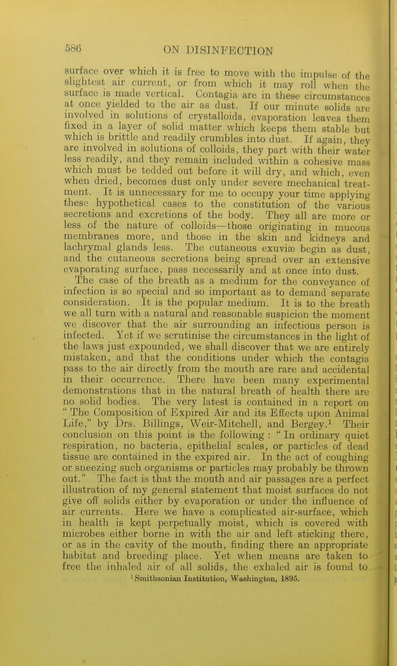 surface over which it is free to move with the impulse of the slightest air current, or from which it may roll when the surface is made vertical. Contagia are in these circumstances at once yielded to the air as dust. If our minute solids are involved in solutions of crystalloids, evaporation leaves them fixed m a layer of solid matter which keeps them stable but which is brittle and readily crumbles into dust. If again, they are involved in solutions of colloids, they part with their water less readily, and they remain included within a cohesive mass which must be tedded out before it will dry, and which, even when dried, becomes dust only under severe mechanical treat- ment. It is unnecessary for me to occupy your time applying these hypothetical cases to the constitution of the various secretions and excretions of the body. They all are more or less of the nature of colloids—those originating in mucous membranes more, and those in the skin and kidneys and lachrymal glands less. The cutaneous exuviae begin as dust, and the cutaneous secretions being spread over an extensive evaporating surface, pass necessarily and at once into dust. The case of the breath as a medium for the conveyance of infection is so special and so important as to demand separate consideration. It is the popular medium. It is to the breath we all turn with a natural and reasonable suspicion the moment we discover that the air surrounding an infectious person is infected. Yet if we scrutinise the circumstances in the light of the laws just expounded, we shall discover that we are entirely mistaken, and that the conditions under which the contagia pass to the air directly from the mouth are rare and accidental in their occurrence. There have been many experimental demonstrations that in the natural breath of health there are no solid bodies. The very latest is contained in a report on  The Composition of Expired Air and its Effects upon Animal Life, by Drs. Billings, Weir-Mitchell, and Bergey.1 Their conclusion on this point is the following :  In ordinary quiet respiration, no bacteria, epithelial scales, or particles of dead tissue are contained in the expired air. In the act of coughing or sneezing such organisms or particles may probably be thrown out. The fact is that the mouth and air passages are a perfect illustration of my general statement that moist surfaces do not give off solids either by evaporation or under the influence of air currents. Here we have a complicated air-surface, which in health is kept perpetually moist, which is covered with microbes either borne in with the air and left sticking there, or as in the cavity of the mouth, finding there an appropriate habitat and breeding place. Yet when means are taken to free the inhaled air of all solids, the exhaled air is found to 1 Smithsonian Institution, Washington, 1895.