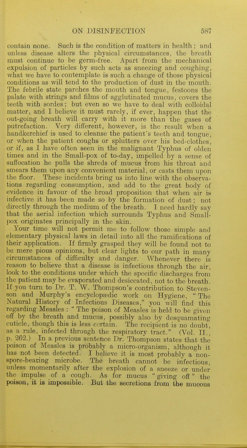 contain none. Such is the condition of matters in health ; and unless disease alters the physical circumstances, the breath must continue to be germ-free. Apart from the mechanical expulsion of particles by such acts as sneezing and coughing, what we have to contemplate is such a change of those physical conditions as will tend to the production of dust in the mouth. The febrile state parches the mouth and tongue, festoons the palate with strings and films of agglutinated mucus, covers the teeth with sordes; but even so we have to deal with colloidal matter, and I believe it must rarely, if ever, happen that the out-going breath will carry with it more than the gases of putrefaction. Very different, however, is the result when a handkerchief is used to cleanse the patient's teeth and tongue, or when the patient coughs or splutters over his bed-clothes, or if, as I have often seen in the malignant Typhus of olden times and in the Small-pox of to-day, impelled by a sense of suffocation he pulls the shreds of mucus from his throat and smears them upon any convenient material, or casts them upon the floor. These incidents bring us into line with the observa- tions regarding consumption, and add to the great body of evidence in favour of the broad proposition that when air is infective it has been made so by the formation of dust; not directly through the medium of the breath. I need hardly say that the aerial infection which surrounds Typhus and Small- pox originates principally in the skin. Your time will not permit me to follow those simple and elementary physical laws in detail into all the ramifications of their application. If firmly grasped they will be found not to be mere pious opinions, but clear lights to our path in many circumstances of difficulty and danger. Whenever there is reason to believe that a disease is infectious through the air, look to the conditions under which the specific discharges from the patient may be evaporated and desiccated, not to the breath. If you turn to Dr. T. W. Thompson's contribution to Steven- son and Murphy's encyclopasdic work on Hygiene,  The Natural History of Infectious Diseases, you will find this regarding Measles :  The poison of Measles is held to be given off by the breath and mucus, possibly also by desquamating cuticle, though this is less certain. The recipient is no doubt, as a rule, infected through the respiratory tract. (Vol. II.' p. 262.) In a previous sentence Dr. Thompson states that the poison of Measles is probably a micro-organism, although it has not been detected. I believe it is most probably a non- spore-bearing microbe. The breath cannot be infectious, unless momentarily after the explosion of a sneeze or under the impulse of a cough. As for mucus  giving off the poison, it is impossible. But the secretions from the mucous