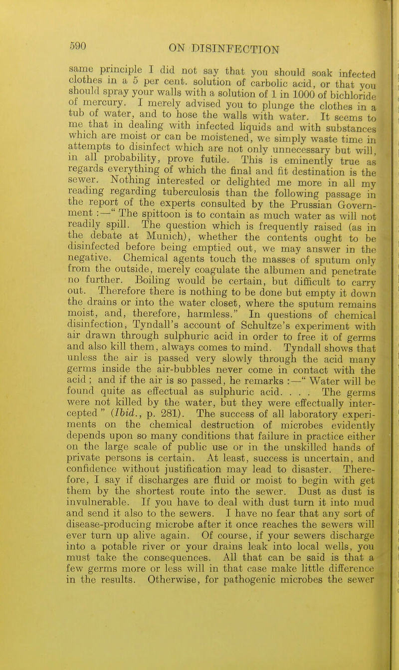 same principle I did not say that you should soak infected clothes in a 5 per cent, solution of carbolic acid, or that you should spray your walls with a solution of 1 in 1000 of bichloride of mercury. I merely advised you to plunge the clothes in a tub of water, and to hose the walls with water. It seems to me that m dealing with infected liquids and with substances which are moist or can be moistened, we simply waste time in attempts to disinfect which are not only unnecessary but will in all probability, prove futile. This is eminently true as regards everything of which the final and fit destination is the sewer. Nothing interested or delighted me more in all my reading regarding tuberculosis than the following passage in the report of the experts consulted by the Prussian Govern- ment :— The spittoon is to contain as much water as will not readily spill. The question which is frequently raised (as in the debate at Munich), whether the contents ought to be disinfected before being emptied out, we may answer in the negative. Chemical agents touch the masses of sputum only from the outside, merely coagulate the albumen and penetrate no further. Boiling would be certain, but difficult to carry out. Therefore there is nothing to be done but empty it down the drains or into the water closet, where the sputum remains moist, and, therefore, harmless. In questions of chemical disinfection, Tyndall's account of Schultze's experiment with air drawn through sulphuric acid in order to free it of germs and also kill them, always comes to mind. Tyndall shows that unless the air is passed very slowly through the acid many germs inside the air-bubbles never come in contact with the acid ; and if the air is so passed, he remarks :— Water will be found quite as effectual as sulphuric acid. . . . The germs were not killed by the water, but they were effectually inter- cepted  (Ibid., p. 281). The success of all laboratory experi- ments on the chemical destruction of microbes evidently depends upon so many conditions that failure in practice either on the large scale of public use or in the unskilled hands of private persons is certain. At least, success is uncertain, and confidence without justification may lead to disaster. There- fore, I say if discharges are fluid or moist to begin with get them by the shortest route into the sewer. Dust as dust is invulnerable. If you have to deal with dust turn it into mud and send it also to the sewers. I have no fear that any sort of disease-producing microbe after it once reaches the sewers will ever turn up alive again. Of course, if your sewers discharge into a potable river or your drains leak into local wells, you must take the consequences. All that can be said is that a few germs more or less will in that case make little difference in the results. Otherwise, for pathogenic microbes the sewer