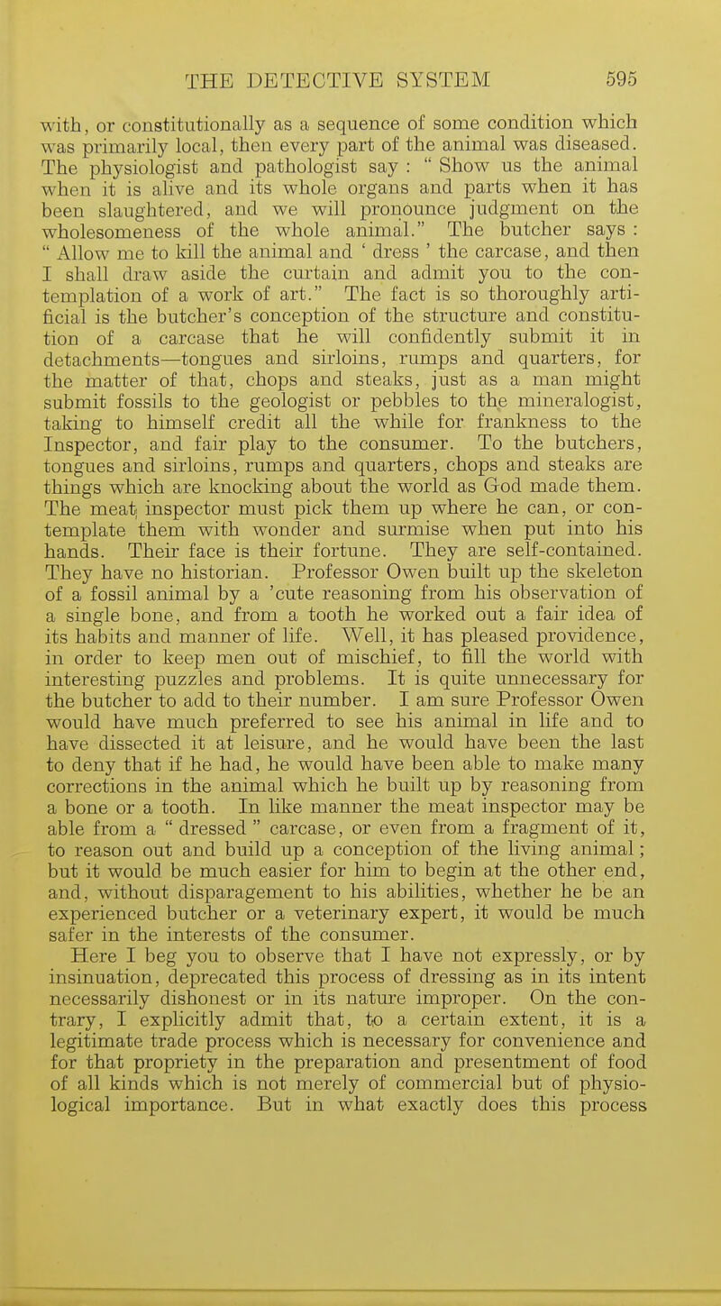 with, or constitutionally as a sequence of some condition which was primarily local, then every part of the animal was diseased. The physiologist and pathologist say :  Show us the animal when it is alive and its whole organs and parts when it has been slaughtered, and we will pronounce judgment on the wholesomeness of the whole animal. The butcher says :  Allow me to kill the animal and ' dress ' the carcase, and then I shall draw aside the curtain and admit you to the con- templation of a work of art. The fact is so thoroughly arti- ficial is the butcher's conception of the structure and constitu- tion of a carcase that he will confidently submit it in detachments—tongues and sirloins, rumps and quarters, for the matter of that, chops and steaks, just as a man might submit fossils to the geologist or pebbles to the mineralogist, taking to himself credit all the while for frankness to the Inspector, and fair play to the consumer. To the butchers, tongues and sirloins, rumps and quarters, chops and steaks are things which are knocking about the world as God made them. The meat; inspector must pick them up where he can, or con- template them with wonder and surmise when put into his hands. Their face is their fortune. They are self-contained. They have no historian. Professor Owen built up the skeleton of a fossil animal by a 'cute reasoning from his observation of a single bone, and from a tooth he worked out a fair idea of its habits and manner of life. Well, it has pleased providence, in order to keep men out of mischief, to fill the world with interesting puzzles and problems. It is quite unnecessary for the butcher to add to their number. I am sure Professor Owen would have much preferred to see his animal in life and to have dissected it at leisure, and he would have been the last to deny that if he had, he would have been able to make many corrections in the animal which he built up by reasoning from a bone or a tooth. In like manner the meat inspector may be able from a  dressed  carcase, or even from a fragment of it, to reason out and build up a conception of the living animal; but it would be much easier for him to begin at the other end, and, without disparagement to his abilities, whether he be an experienced butcher or a veterinary expert, it would be much safer in the interests of the consumer. Here I beg you to observe that I have not expressly, or by insinuation, deprecated this process of dressing as in its intent necessarily dishonest or in its nature improper. On the con- trary, I explicitly admit that, to a certain extent, it is a legitimate trade process which is necessary for convenience and for that propriety in the preparation and presentment of food of all kinds which is not merely of commercial but of physio- logical importance. But in what exactly does this process