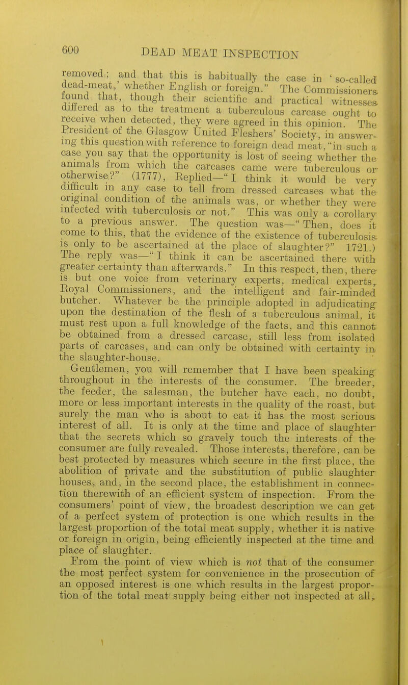 removed; and that this is habitually the case in 'so-called dead-meat whether English or foreign. The Commissioners- round that though their scientific and practical witnesses, differed as to the treatment a tuberculous carcase ought to receive when detected, they were agreed in this opinion The President of the Glasgow United Fleshers' Society, in answer- ing this question with reference to foreign dead meat, in such a case you say that the opportunity is lost of seeing whether the animals from which the carcases came were tuberculous or otherwise? (1777), Replied-I think it would be very difficult m any case to tell from dressed carcases what the original condition of the animals was, or whether they were infected with tuberculosis or not. This was only a corollary to a previous answer. The question was— Then, does it come to this, that the evidence of the existence of tuberculosis is only to be ascertained at the place of slaughter? 1721.) The reply was— I think it can be ascertained there with greater certainty than afterwards. In this respect, then, there is but one voice from veterinary experts, medical experts, Eoyal Commissioners, and the intelligent and fair-minded' butcher. Whatever be the principle adopted in adjudicating upon the destination of the flesh of a tuberculous animal, it must rest upon a full knowledge of the facts, and this cannot be obtained from a dressed carcase, still less from isolated parts of carcases, and can only be obtained with certainty in the slaughter-house. Gentlemen, you will remember that I have been speaking- throughout in the interests of the consumer. The breeder, the feeder, the salesman, the butcher have each, no doubt, more or less important interests in the quality of the roast, but surely the man who is about to eat it has the most serious- interest of all. It is only at the time and place of slaughter- that the secrets which so gravely touch the interests of the consumer are fully revealed. Those interests, therefore, can be best protected by measures which secure in the first place, the abolition of private and the substitution of public slaughter houses, and, in the second place, the establishment in connec- tion therewith of an efficient system of inspection. From the consumers' point of view, the broadest description we can get of a perfect system of protection is one which results in the largest proportion of the total meat supply, whether it is native or foreign in origin, being efficiently inspected at the time and place of slaughter. From the point of view which is not that of the consumer the most perfect system for convenience in the prosecution of an opposed interest is one which results in the largest propor- tion of the total meat supply being either not inspected at all r