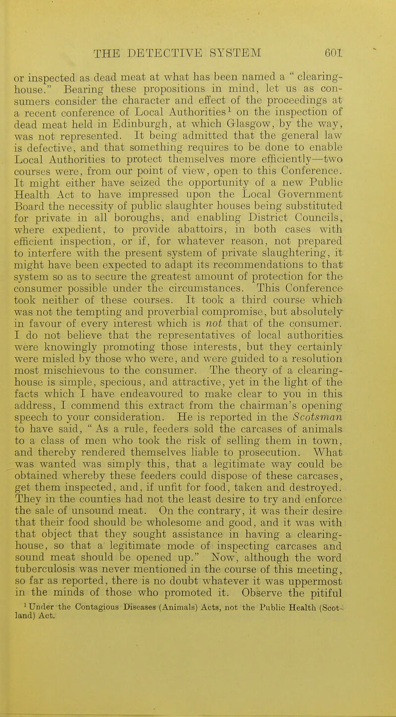 or inspected as dead meat at what has been named a  clearing- house. Bearing these propositions in mind, let us as con- sumers consider the character and effect of the proceedings at a recent conference of Local Authorities1 on the inspection of dead meat held in Edinburgh, at which Glasgow, by the way, was not represented. It being admitted that the general law is defective, and that something requires to be done to enable Local Authorities to protect themselves more efficiently—two courses were, from our point of view, open to this Conference. It might either have seized the opportunity of a new Public- Health Act to have impressed upon the Local Government Board the necessity of public slaughter houses being substituted for private in all boroughs, and enabling District Councils,, where expedient, to provide abattoirs, in both cases with efficient inspection, or if, for whatever reason, not prepared to interfere with the present system of private slaughtering, it might have been expected to adapt its recommendations to that system so as to secure the greatest amount of protection for the consumer possible under the circumstances. This Conference took neither of these courses. It took a third course which was not the tempting and proverbial compromise, but absolutely in favour of every interest which is not that of the consumer. I do not believe that the representatives of local authorities, were knowingly promoting those interests, but they certainly were misled by those who were, and were guided to a resolution most mischievous to the consumer. The theory of a clearing- house is simple, specious, and attractive, yet in the light of the facts which I have endeavoured to make clear to you in this address, I commend this extract from the chairman's opening speech to your consideration. He is reported in the Scotsman to have said,  As a rule, feeders sold the carcases of animals to a class of men who took the risk of selling them in town, and thereby rendered themselves liable to prosecution. What was wanted was simply this, that a legitimate way could be obtained whereby these feeders could dispose of these carcases, get them inspected, and, if unfit for food, taken and destroyed. They in the counties had not the least desire to try and enforce the sale of unsound meat. On the contrary, it was their desire that their food should be wholesome and good, and it was with that object that they sought assistance in having a clearing- house, so that a legitimate mode of inspecting carcases and sound meat should be opened up. Now', although the word tuberculosis was never mentioned in the course of this meeting, so far as reported, there is no doubt whatever it was uppermost in the minds of those who promoted it. Observe the pitiful 1 Under the Contagious Diseases (Animals) Acts, not the Public Health (Scot- land) Act.