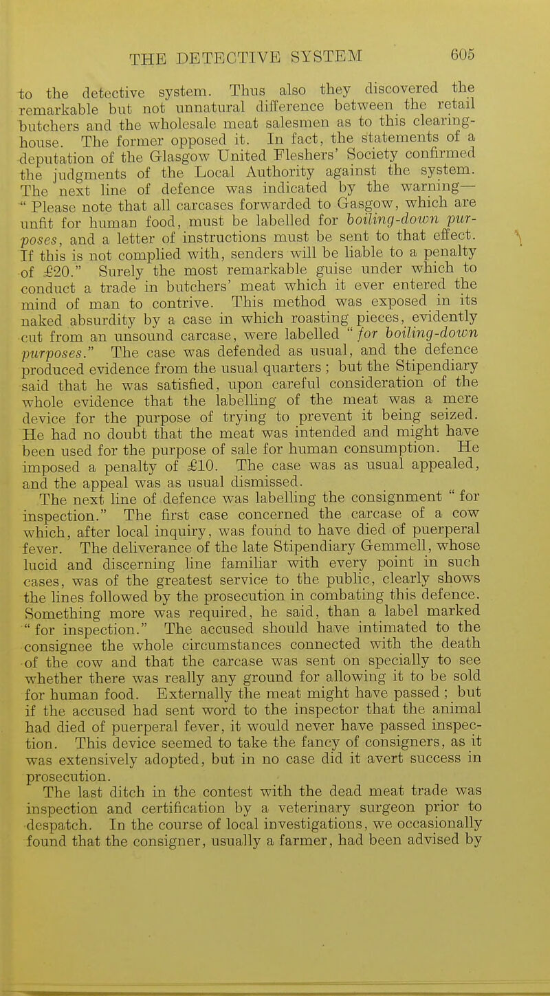 to the detective system. Thus also they discovered the remarkable but not unnatural difference between the retail butchers and the wholesale meat salesmen as to this clearing- house. The former opposed it. In fact, the statements of a deputation of the Glasgow United Fleshers' Society confirmed the judgments of the Local Authority against the system. The next line of defence was indicated by the warning—  Please note that all carcases forwarded to Gasgow, which are unfit for human food, must be labelled for boiling-down pur- poses, and a letter of instructions must be sent to that effect. If this is not complied with, senders will be liable to a penalty of £20. Surely the most remarkable guise under which to conduct a trade in butchers' meat which it ever entered the mind of man to contrive. This method was exposed in its naked absurdity by a case in which roasting pieces, evidently cut from an unsound carcase, were labelled  for boiling-down purposes. The case was defended as usual, and the defence produced evidence from the usual quarters ; but the Stipendiary said that he was satisfied, upon careful consideration of the whole evidence that the labelling of the meat was a mere device for the purpose of trying to prevent it being seized. He had no doubt that the meat was intended and might have been used for the purpose of sale for human consumption. He imposed a penalty of £10. The case was as usual appealed, and the appeal was as usual dismissed. The next line of defence was labelling the consignment  for inspection. The first case concerned the carcase of a cow which, after local inquiry, was found to have died of puerperal fever. The deliverance of the late Stipendiary Gemmell, whose lucid and discerning line familiar with every point in such cases, was of the greatest service to the public, clearly shows the lines followed by the prosecution in combating this defence. Something more was required, he said, than a label marked  for inspection. The accused should have intimated to the consignee the whole circumstances connected with the death of the cow and that the carcase was sent on specially to see whether there was really any ground for allowing it to be sold for human food. Externally the meat might have passed ; but if the accused had sent word to the inspector that the animal had died of puerperal fever, it would never have passed inspec- tion. This device seemed to take the fancy of consigners, as it was extensively adopted, but in no case did it avert success in prosecution. The last ditch in the contest with the dead meat trade was inspection and certification by a veterinary surgeon prior to despatch. In the course of local investigations, we occasionally found that the consigner, usually a farmer, had been advised by