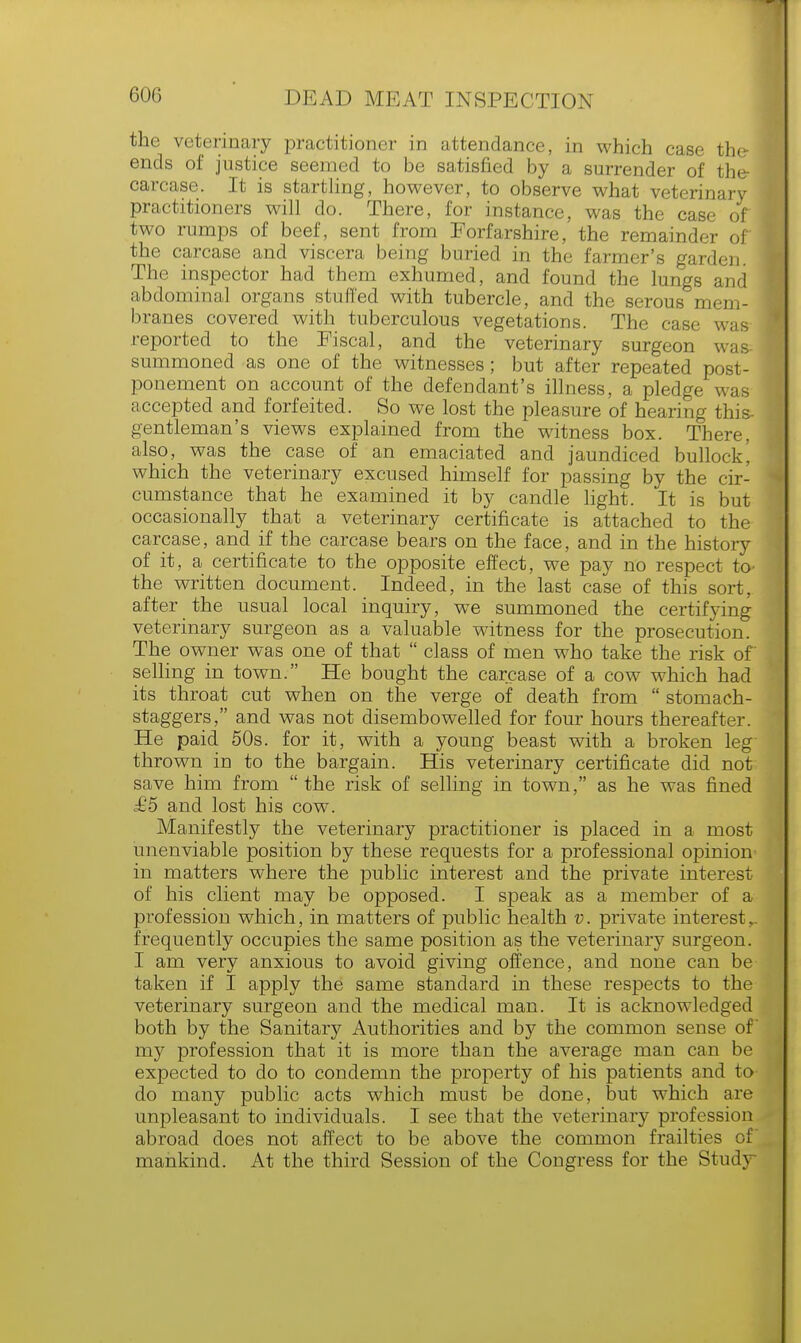 the veterinary practitioner in attendance, in which case the-1 ends of justice seemed to be satisfied by a surrender of the- carcase. It is startling, however, to observe what veterinary practitioners will do. There, for instance, was the case of two rumps of beef, sent from Forfarshire, the remainder of] the carcase and viscera being buried in the farmer's garden. The inspector had them exhumed, and found the lungs and abdominal organs stuffed with tubercle, and the serous mem- branes covered with tuberculous vegetations. The case was reported to the Fiscal, and the veterinary surgeon was summoned as one of the witnesses; but after repeated post- ponement on account of the defendant's illness, a pledge was accepted and forfeited. So we lost the pleasure of hearing this- gentleman's views explained from the witness box. There, also, was the case of an emaciated and jaundiced bullock\ which the veterinary excused himself for passing by the cir- cumstance that he examined it by candle light. It is but occasionally that a veterinary certificate is attached to the carcase, and if the carcase bears on the face, and in the history of it, a certificate to the opposite effect, we pay no respect to- the written document. Indeed, in the last case of this sort, after the usual local inquiry, we summoned the certifying veterinary surgeon as a valuable witness for the prosecution. The owner was one of that  class of men who take the risk of selling in town. He bought the carcase of a cow which had its throat cut when on the verge of death from  stomach- staggers, and was not disembowelled for four hours thereafter. He paid 50s. for it, with a young beast with a broken leg thrown in to the bargain. His veterinary certificate did not save him from  the risk of selling in town, as he was fined £5 and lost his cow. Manifestly the veterinary practitioner is placed in a most unenviable position by these requests for a professional opinion in matters where the public interest and the private interest of his client may be opposed. I speak as a member of a profession which, in matters of public health v. private interest r frequently occupies the same position as the veterinary surgeon. I am very anxious to avoid giving offence, and none can be taken if I apply the same standard in these respects to the veterinary surgeon and the medical man. It is acknowledged both by the Sanitary Authorities and by the common sense of my profession that it is more than the average man can be expected to do to condemn the property of his patients and to- do many public acts which must be done, but which are unpleasant to individuals. I see that the veterinary profession abroad does not affect to be above the common frailties of mankind. At the third Session of the Congress for the Study