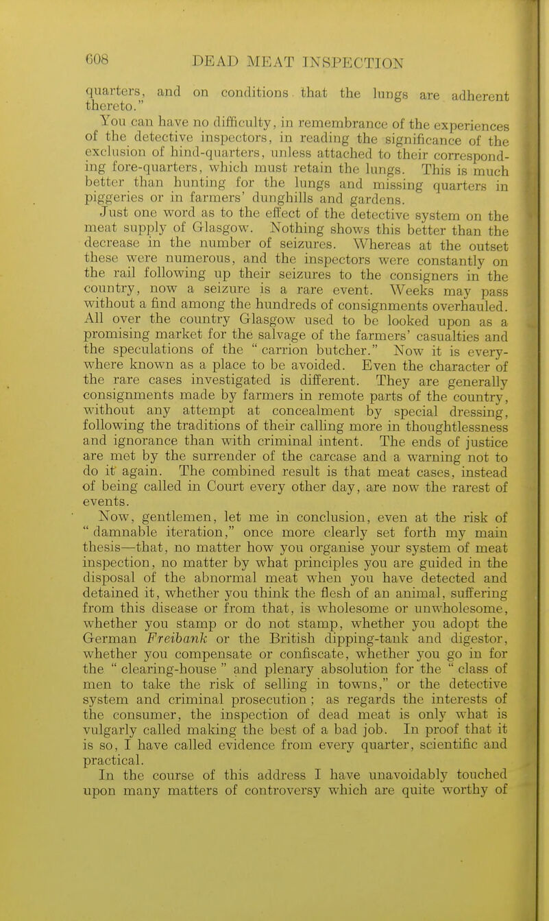 quarters, and on conditions that the lungs are adherent thereto. You can have no difficulty, in remembrance of the experiences of the detective inspectors, in reading the significance of the exclusion of hind-quarters, unless attached to their correspond- ing fore-quarters, which must retain the lungs. This is much better than hunting for the lungs and missing quarters in piggeries or in farmers' dunghills and gardens. Just one word as to the effect of the detective system on the meat supply of Glasgow. Nothing shows this better than the decrease in the number of seizures. Whereas at the outset these were numerous, and the inspectors were constantly on the rail following up their seizures to the consigners in the country,, now a seizure is a rare event. Weeks may pass without a find among the hundreds of consignments overhaul.sd All over the country Glasgow used to be looked upon as a promising market for the salvage of the farmers' casualties and the speculations of the  carrion butcher. Now it is every- where known as a place to be avoided. Even the character of the rare cases investigated is different. They are generally consignments made by farmers in remote parts of the country, without any attempt at concealment by special dressing, following the traditions of their calling more in thoughtlessness and ignorance than with criminal intent. The ends of justice are met by the surrender of the carcase and a warning not to do it again. The combined result is that meat cases, instead of being called in Court every other day, are now the rarest of events. Now, gentlemen, let me in conclusion, even at the risk of  damnable iteration, once more clearly set forth my main thesis—that, no matter how you organise your system of meat inspection, no matter by what principles you are guided in the disposal of the abnormal meat when you have detected and detained it, whether you think the flesh of an animal, suffering from this disease or from that, is wholesome or unwholesome, whether you stamp or do not stamp, whether you adopt the German Freibank or the British dipping-tank and digestor, whether you compensate or confiscate, whether you go in for the  clearing-house  and plenary absolution for the  class of men to take the risk of selling in towns, or the detective system and criminal prosecution; as regards the interests of the consumer, the inspection of dead meat is only what is vulgarly called making the best of a bad job. In proof that it is so, I have called evidence from every quarter, scientific and practical. In the course of this address I have unavoidably touched upon many matters of controversy which are quite worthy of