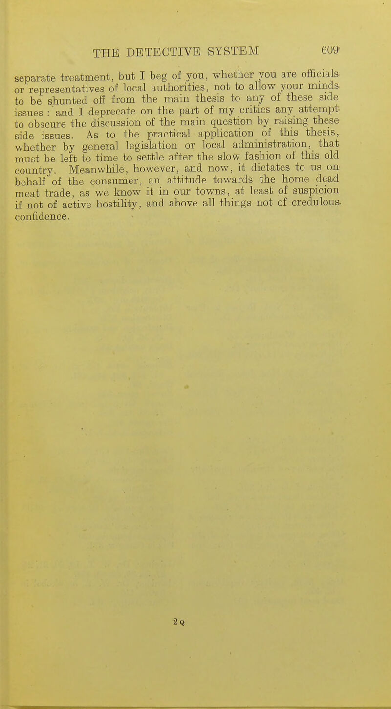 separate treatment, but I beg of you, whether you are officials or representatives of local authorities, not to allow your minds to be shunted off from the main thesis to any of these side issues :' and I deprecate on the part of my critics any attempt to obscure the discussion of the main question by raising these side issues. As to the practical application of this thesis, whether by general legislation or local administration, that must be left to time to settle after the slow fashion of this old country. Meanwhile, however, and now, it dictates to us on behalf of the consumer, an attitude towards the home dead meat trade, as we know it in our towns, at least of suspicion if not of active hostility, and above all things not of credulous- confidence. 2q