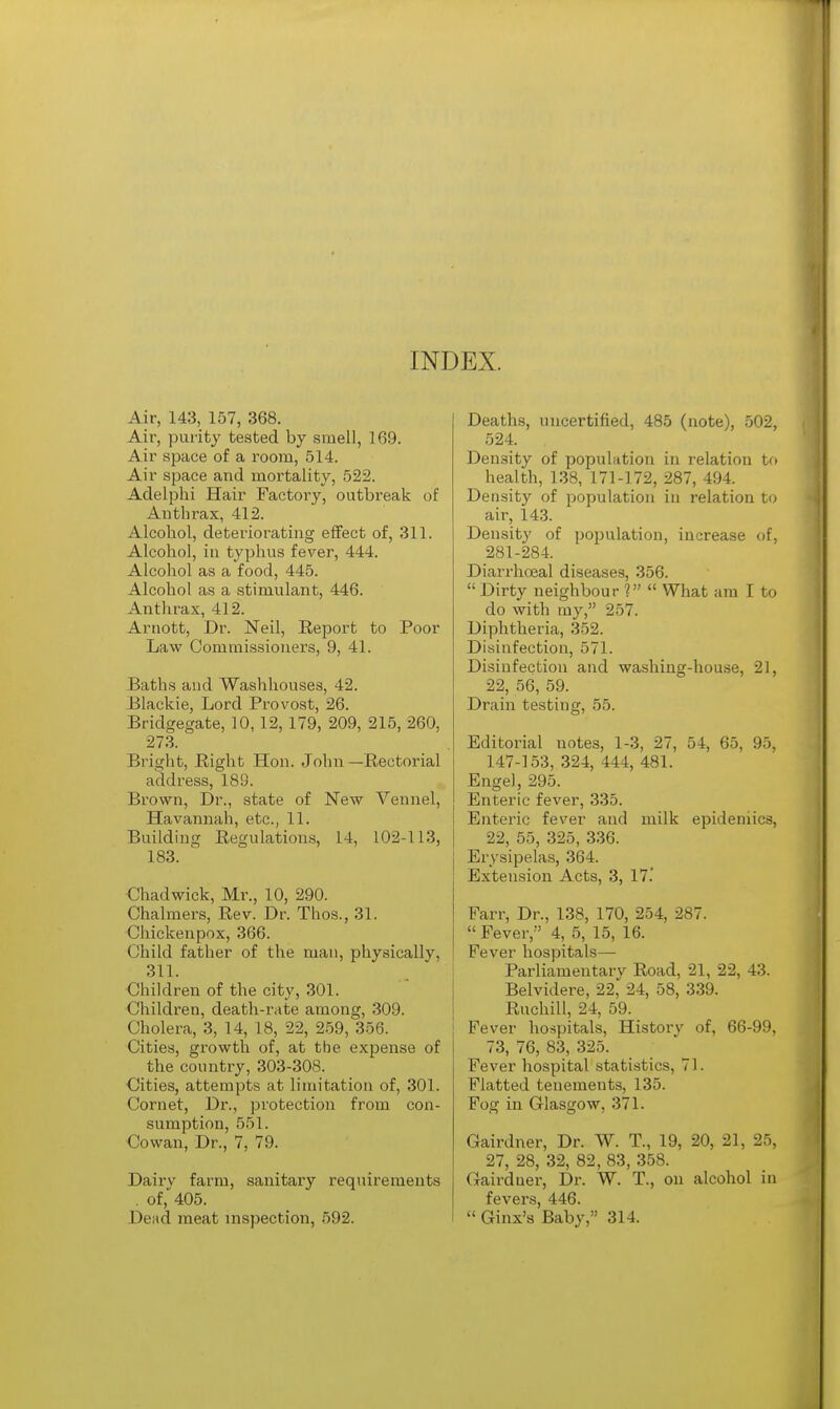 INDEX. Air, 143, 157, 368. Air, purity tested by smell, 169. Air space of a room, 514. Air space and mortality, 522. Adelphi Hair Factory, outbreak of Anthrax, 412. Alcohol, deteriorating effect of, 311. Alcohol, in typhus fever, 444. Alcohol as a food, 445. Alcohol as a stimulant, 446. Anthrax, 412. Arnott, Dr. Neil, Report to Poor Law Commissioners, 9, 41. Baths and Washhouses, 42. Blackie, Lord Provost, 26. Bridgegate, 10, 12, 179, 209, 215, 260, 273. Bright, Bight Hon. John—Rectorial address, 189. Brown, Dr., state of New Vennel, Havannah, etc., 11. Building Regulations, 14, 102-113, 183. Chadwick, Mr., 10, 290. Chalmers, Rev. Dr. Thos., 31. Chickenpox, 366. Child father of the man, physically, 311. Children of the city, 301. Children, death-rate among, 309. Cholera, 3, 14, 18, 22, 259, 356. Cities, growth of, at tbe expense of the country, 303-308. Cities, attempts at limitation of, 301. Cornet, Dr., protection from con- sumption, 551. Cowan, Dr., 7, 79. Dairy farm, sanitary requirements . of, 405. Dead meat inspection, 592. Deaths, uncertified, 485 (note), 502, 524. Density of population in relation to health, 138, 171-172, 287, 494. Density of population in relation to air, 143. Density of population, increase of, 281-284. Diarrhoeal diseases, 356.  Dirty neighbour 1  What am I to do with my, 257. Diphtheria, 352. Disinfection, 571. Disinfection and washing-house, 21, 22, 56, 59. Drain testing, 55. Editorial notes, 1-3, 27, 54, 65, 95, 147-153, 324, 444, 481. Engel, 295. Enteric fever, 335. Enteric fever and milk epidemics, 22, 55, 325, 336. Erysipelas, 364. Extension Acts, 3, 17.' Farr, Dr., 138, 170, 254, 287.  Fever, 4, 5, 15, 16. Fever hospitals— Parliamentary Road, 21, 22, 43. Belvidere, 22, 24, 58, 339. Ruchill, 24, 59. Fever hospitals, History of, 66-99, 73, 76, 83, 325. Fever hospital statistics, 71. Flatted tenements, 135. Fog in Glasgow, 371. Gairdner, Dr. W. T., 19, 20, 21, 25, 27, 28, 32, 82, 83, 358. Gairduer, Dr. W. T., on alcohol in fevers, 446. Ginx's Baby, 314.