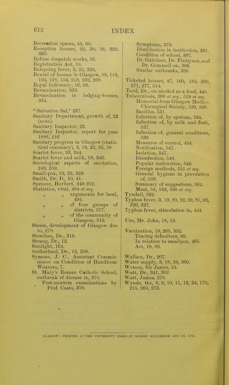 Recreation spaces, 43, 60. Reception houses, 22, 30, 58, 320, 330. Refuse despatch works, 56. Registration Act, is. Relapsing fever, 3, 22, 339> Rental of houses in Glasgow, 98, 118, 124, 128, 154, 218, 232, 268. Royal Infirmary, 16, 66. Revacciiiation, 333. Revaccination in lodging-houses, 334.  Salvation Sal, 237. Sanitary Department, growth of, 23 (note). Sanitary Inspector, 23. Sanitary Inspector, report for year 1886, 216. Sanitary progress in Glasgow (statis- tical summary), 3, 19, 22, 55, 58. Scarlet fever, 93, 344. Scarlet fever and milk, 58, 346. Sociological aspects of sanitation, 249 259. Small-pox, 19, 22, 329. Smith, Dr. D., 10, 41. Spencer, Herbert, 249-252. Statistics, vital, 484 et seq. „ „ arguments for local, 491. „ „ of four groups of districts, 517. „ „ of the community of Glasgow, 519. Steam, development of Glasgow due to, 278. Strachan, Dr., 316. Strang, Dr.; 12. Sunlight, 164. Sutherland, Dr., 12, 358. Symons, J. C, Assistant Commis- sioner on Condition of Handloom Weavers, 7. St. Mary:s Roman Catholic School, outbreak of disease in, 375. Post-mortem examinations bv Prof. Coats, 376. Symptoms, 379. Distribution in institution, 381. Condition of school, 387. Dr. Cairdner, Dr. Finlayson, and Dr. Gemmell on, 3!J6. Similar outbreaks, 399. Ticketed houses, 27, 160, 185, 200, 271, 277, 514. Toiid, Dr., on alcohol as a food, 445. Tuberculosis, 366 et seq., 529 et seq. Memorial from Glasgow Medico- Chirurgical Society, 529, 568. Bacillus, 531. Infection of, by sputum, 534. Infection of, by milk and flesh, 537. Infection of, general conditions, 538. Measures of control, 454. Notification, 547. Isolation, 547. Disinfection, 548. Popular instruction, 549. Foreign methods, 551 et seq. General hygiene in prevention of, 559. Summary of suggestions, 564. Meat, 58, 593, 598 et seq. Tyndall, 592. Typhus fever, 3, 19, 20, 22, 29, 81, 92, 326, 327. Typhus fever, stimulation in, 444. Ure, Mr. John, 18, 19. Vaccination, 19, 265, 332. Tracing defaulters, 89. In relation to smallpox, 465. Act, 19, 89. Wallace, Dr., 207. Water supply, 3, 18, 19, 360. Watson, Sir James, 24. Watt, Dr., 341, 352. Watt, James, 278. Wynds, tbe, 6, 8, 10, 11, 12, 24, 170r 215, 260, 273. OI.ASOOW : PRINTED AT TUB UNIVERSITY PRESS BY ROBERT MACI.EHOSE AND CO. LTD.