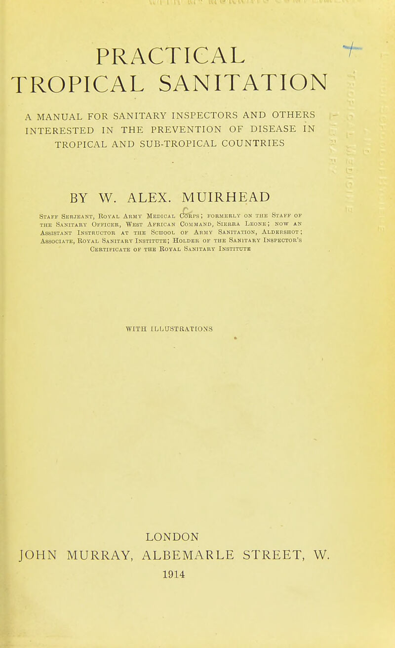 PRACTICAL TROPICAL SANITATION A MANUAL FOR SANITARY INSPECTORS AND OTHERS INTERESTED IN THE PREVENTION OF DISEASE IN TROPICAL AND SUB-TROPICAL COUNTRIES BY W. ALEX. MUIRHEAD Staff Serjeant, Royal Ahmy Medical (£kps; formerly on the Staff of THE Sanitary Officer, West African Command, Sierra Leone; now an Assistant Instructor at the School of Army Sanitation, Aldershot; Associate, Royal Sanitary Institute; Holder of the Sanitary Inspector's Certificate of the Royal Sanitary Institute WITH ILLUSTRATIONS LONDON JOHN MURRAY, ALBEMARLE STREET, W. 1914