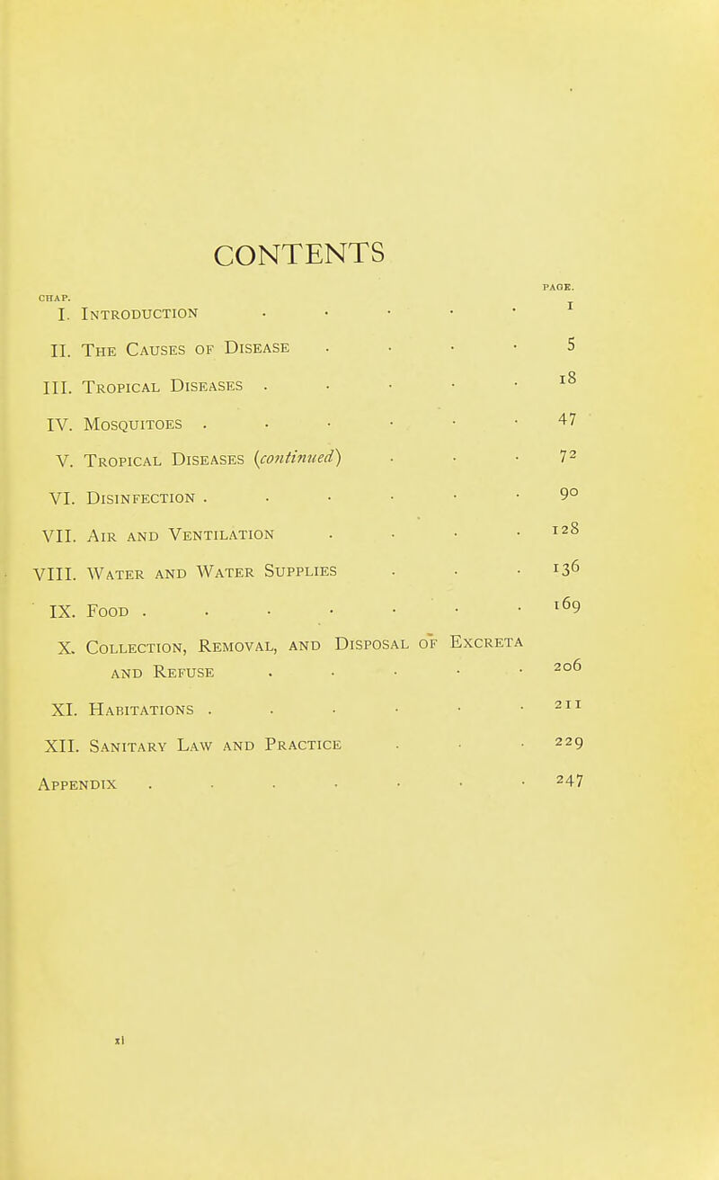 CONTENTS CHAP. I. Introduction II. The Causes of Disease III. Tropical Diseases . IV. Mosquitoes . V. Tropical Diseases (co7iHm(ed) ■ ■ -7^ VI. Disinfection 9° VII. Air and Ventilation . • • .128 VIII. Water and Water Supplies . • .136 IX. Food . . • • • • .169 X. Collection, Removal, and Disposal of Excreta and Refuse . . ■ • • 206 XI. Habitations . . • ■ • .211 XII. Sanitary Law and Practice . ■ • 229 Appendix 247 xl