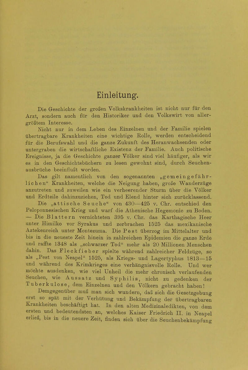 Einleitung. Die Geschichte der großen Volkskrankheiten ist nicht nur für den Arzt, sondern auch für den Historiker und den Volkswirt von aller- größtem Interesse. Nicht nur in dem Leben des Einzelnen und der Familie spielen übertragbare Krankheiten eine wichtige Eolle, werden entscheidend für die Berufswahl und die ganze Zukunft des Heranwachsenden oder untergraben die wirtschaftliche Existenz der Familie. Auch politische Ereignisse, ja die Geschichte ganzer Völker sind viel häufiger, als wir es in den Geschichtsbüchern zu lesen gewohnt sind, durch Seuchen- ausbrüche beeinflußt worden. Das gilt namentlich von den sogenannten „gemeingefähr- lichen Krankheiten, welche die Neigung haben, große Wanderzüge anzutreten und zuweilen wie ein verheerender Sturm über die Völker und Erdteile dahinzuziehen, Tod und Elend hinter sich zurücklassend. Die „attische Seuche von 430—425 v. Chr. entschied den Peloponnesischen Krieg und warf die Athenische Hegemonie zu Boden. — Die Blattern vernichteten 395 v. Chr. das Karthagische Heer unter Himilko vor Syrakus und zerbrachen 1525 das mexikanische Aztekenreich unter Montezuma. Die Pest überzog im Mittelalter und bis in die neueste Zeit hinein in zahlreichen Epidemien die ganze Erde und raffte 1348 als „schwarzer Tod mehr als 20 Millionen Menschen dahin. Das Fleckfieber spielte während zahlreicher Feldzüge, so als „Pest von Neapel 1525, als Kriegs- und Lagertyphus 1813—16 und während des Krimkrieges eine verhängnisvolle Rolle. Und wer möchte ausdenken, wie viel Unheil die mehr chronisch verlaufenden Seuchen, wie Aussatz und Sypbilis, nicht zu gedenken der Tuberkulose, dem Einzelnen und den Völkern gebracht haben! Demgegenüber muß man sich wundern, daß sich die Gesetzgebung erst so spät mit der Verhütung und Bekämpfung der tibertragbaren Krankheiten beschäftigt hat. In den alten Medizinaledikten, von dem ersten und bedeutendsten an, welches Kaiser Friedrich II. in Neapel erließ, bis in die neuere Zeit, finden sich über die Seuchenbekämpfung