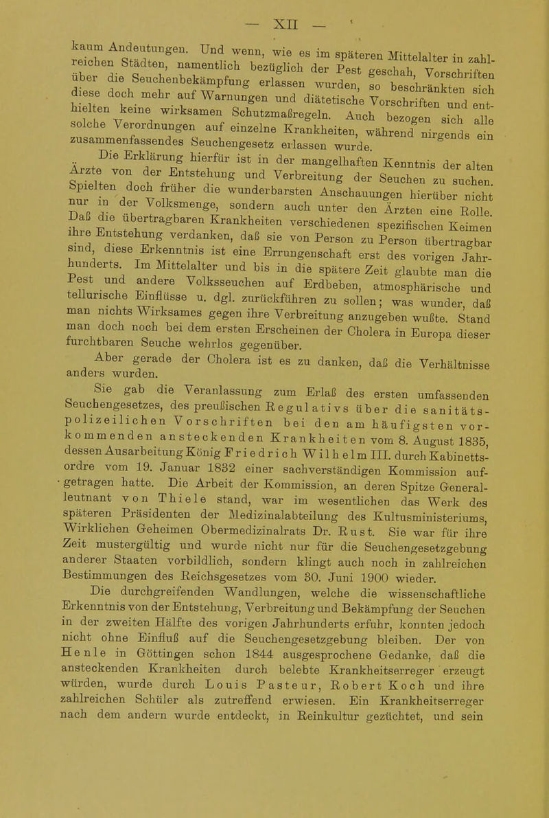 kaum Andeutungen. Und wenn, wie es im späteren M,>t«l.u • ui reichen Städten, namentlich bezüglich de Pest Islh V t nhpr rii'o Q^,-,^;,^.,!. i •• r , gescnaü, Vorschriften zusammenfassendes Seuchengesetz erlassen wurde Die Erklärung hierfür ist in der mangelhaften Kenntnis der alten Sllten'd Verbreitung der Seuchen zu suchen fu in dt vfv  ™f erbarsten Anschauungen hierüber nicht Zr 7- Z 1^^^'°^^ ^^^ Ärzten eine Rolle. Sr Enj': ' T ^^^^?f - verschiedenen spezifischen Keimen Ihre Entstehung verdanken, daß sie von Person zu Person übertragbar sind diese Erkenntnis ist eine Errungenschaft erst des vorigen Jahr- hunderts Im Mittelalter und bis in die spätere Zeit glaubte man die Pest und andere Volksseuchen auf Erdbeben, atmosphärische und tellurische Einflüsse u. dgl. zurückführen zu sollen; was wunder, daß man nichts Wirksames gegen ihre Verbreitung anzugeben wußte. Stand man doch noch bei dem ersten Erscheinen der Cholera in Europa dieser furchtbaren Seuche wehrlos gegenüber. Aber gerade der Cholera ist es zu danken, daß die Verhältnisse anders wurden. Sie gab die Veranlassung zum Erlaß des ersten umfassenden Seuchengesetzes, des preußischen Regu 1 ati vs über die sanitäts- polizeilichen Vorschriften bei den am häufigsten vor- kommenden ansteckenden Krankh ei t e n vom 8. August 1835, dessen Ausarbeitung König FriedrichWilhelm III. durch Kabinetts- ordre vom 19. Januar 1832 einer sachverständigen Kommission auf- • getragen hatte. Die Arbeit der Kommission, an deren Spitze General- leutnant von Thiele stand, war im wesentlichen das Werk des späteren Präsidenten der Medizinalabteilung des Kultusministeriums, Wirklichen Geheimen Obermedizinalrats Dr. Rust. Sie war für ihre Zeit mustergültig und wurde nicht nur für die Seuchengesetzgebung anderer Staaten vorbildlich, sondern klingt auch noch in zahlreichen Bestimmungen des Reichsgesetzes vom 30. Juni 1900 wieder. Die durchgreifenden Wandlungen, welche die wissenschaftliche Erkenntnis von der Entstehung, Verbreitung und Bekämpfung der Seuchen in der zweiten Hälfte des vorigen Jahrhunderts erfuhr, konnten jedoch nicht ohne Einfluß auf die Seuchengesetzgebung bleiben. Der von He nie in Göttingen schon 1844 ausgesprochene Gedanke, daß die ansteckenden Krankheiten durch belebte Krankheitserreger erzeugt würden, wurde durch Louis Paste ur, Robert Koch und ihre zahlreichen Schüler als zutreffend erwiesen. Ein Krankheitserreger nach dem andern wurde entdeckt, in Reinkultur gezüchtet, und sein