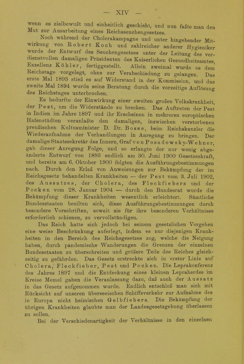 wenn es zielbewußt und einheitlich geschieht, und nun faßte man den Mut zur Ausarbeitung eines Eeichsseuchengesetzes. Noch während der Cholerakampagne und unter hingebender Mit- wirkung von Eobert Koch und zahlreicher anderer Hygieniker wurde der Entwurf des Seuchengesetzes unter der Leitung des ver- dienstvollen damaligen Präsidenten des Kaiserlichen Gesundheitsamtes Exzellenz Köhler, fertiggestellt. Allein zweimal wurde es dem' Reichstage vorgelegt, ohne zur Verabschiedung zu gelangen. Das erste Mal 1893 stieß es auf Widerstand in der Kommission*^ und das zweite Mal 1894 wurde seine Beratung durch die vorzeitige Auflösung des Reichstages unterbrochen. Es bedurfte der Einwirkung einer zweiten großen Volkskrankheit, der Pest, um die Widerstände zu brechen. Das Auftreten der Pest in Indien im Jahre 1897 und ihr Erscheinen in mehreren europäischen Hafenstädten veranlaßte den damaligen, inzwischen verstorbenen preußischen Kultusminister D. Dr. Bosse, beim Reichskanzler die Wiederaufnahme der Verhandlungen in Anregung zu bringen. Der damalige Staatssekretär des Innern, Graf vonPosadowsk y-W ebner, gab dieser Anregung Folge, und so erlangte der nur wenig abge- änderte Entwurf von 1893 endlich am 30. Juni 1900 Gesetzeskraft, und bereits am 6. Oktober 1900 folgten die Ausführungsbestimmungen nach. Durch den Erlaß von Anweisungen zur Bekämpfung der im Reichsgesetz behandelten Krankheiten — der Pest vom 3. Juli 1902, des Aussatzes, der Cholera, des Fleck fiebers und der Pocken vom 28. Januar 1904 — durch den Bundesrat wurde die Bekämpfung dieser Krankheiten wesentlich erleichtert. Sämtliche Bundesstaaten beeilten sich, diese Ausführungsbestimmungen durch besondere Vorschriften, soweit sie für ihre besonderen Verhältnisse erforderlich schienen, zu vervollständigen. Das Reich hatte sich jedoch bei seinem gesetzlichen Vorgehen eine weise Beschränkung auferlegt, indem es nur diejenigen Krank- heiten in den Bereich des Reichsgesetzes zog, welche die Neigung haben, durch pandemische Wanderungen die Grenzen der einzelnen Bundesstaaten zu überschreiten und größere Teile des Reiches gleich- zeitig zu gefährden. Das Gesetz erstreckte sich in erster Linie auf Cholera,'Fleckfieher, Pest und Pocken. Die Leprakonferenz des Jahres 1897 und die Entdeckung eines kleinen Lepraherdes im Kreise Memel gaben die Veranlassung dazu, daß auch der Aussatz in das Gesetz aufgenommen wurde. Endlich entschloß man sich mit Rücksicht auf unseren überseeischen Schiffsverkehr zur Aufnahme des in Europa nicht heimischen Gelbfiebers. Die Bekämpfung der übrigen Krankheiten glaubte man der Landesgesetzgebung überlassen zu sollen. Bei der Verschiedenartigkeit der Verhältnisse in den einzelnen